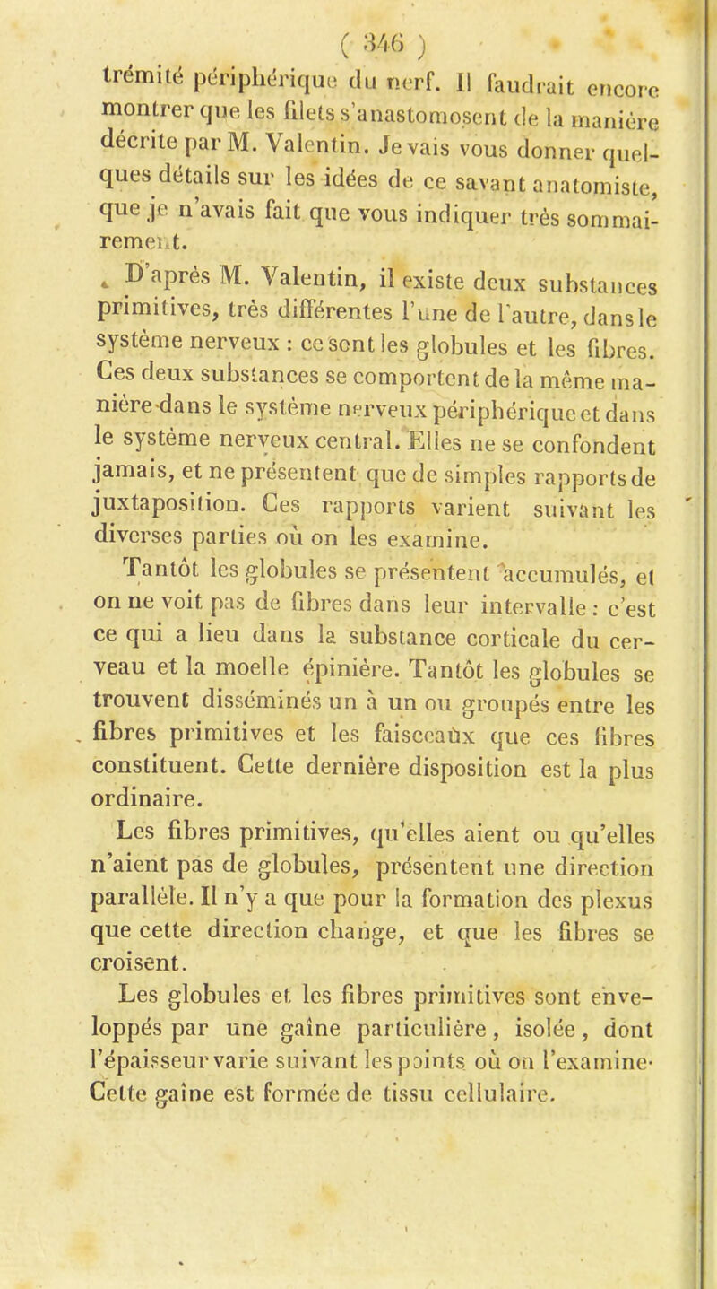 ( U6 ■) Irémitë périphérique du nerf. Il faudrait encore montrer que les filets s'anastomosent de la manière décrite par M. Valcntin. Je vais vous donner quel- ques détails sur les idées de ce savant anatomiste, que je n'avais fait que vous indiquer très sommai- rement. , D'après M. Valentin, il existe deux substances primitives, très différentes l'une de l autre, dans le système nerveux : ce sont les globules et les fibres. Ces deux substances se comportent de la même ma- nière-dans le système nerveux périphérique et dans le système nerveux central. Elles ne se confondent jamais, et ne présentent que de simples rapports de juxtaposition. Ces rapports varient suivant les diverses parties où on les examhie. Tantôt les globules se présentent accumulés, e( on ne voit pas de fibres dans leur intervalle ; c'est ce qui a lieu dans la substance corticale du cer- veau et la moelle épiniére. Tantôt les globules se trouvent disséminés un à un ou groupés entre les fibres primitives et les faisceaùx que ces fibres constituent. Cette dernière disposition est la plus ordinaire. Les fibres pnmitives, qu'elles aient ou qu'elles n'aient pas de globules, présentent une direction parallèle. Il n'y a que pour la formation des plexus que cette direction change, et que les fibres se croisent. Les globules et les fibres primitives sont enve- loppés par une gaine particulière, isolée, dont l'épaisseur varie suivant les pointa où on l'examine- Cette gaine est formée de tissu cellulaire.