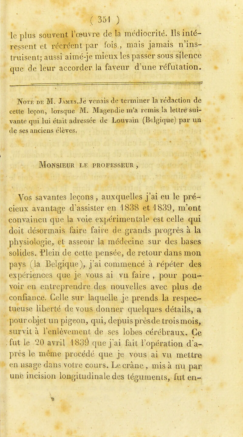 le plus souvent l'c^uvre de la médiocrité. Ils inté- ressent et recréent par fois,, mais jamais n'ins- truisent; aussi aimé-je mieux les passer sous silence que de leur accorder la fayeur d'une réfutation. Note de M. James. Je venais de terminer la rédaction de cette leçon, lorsque M. Magendie m'a remis la leUre sui- vante qui lui était adressée de Louvain (Belgique) par un de ses anciens élèves. Monsieur le professeur , Vos savantes leçons, auxquelles j'ai eu le pré- cieux avantage d'assister en 1838 et 1839, m'ont convaincu que la voie ex{)érimentale est celle qui doit désormais faire faire de grands progrès à la physiologie, et asseoir la médecine sur des bases solides. Plein de cette pensée, de retour dans mon pays (la Belgique), j'ai commencé à répéter des expériences que je vous ai vu faire , pour pou- voir en entreprendre des nouvelles avec plus de confiance. Celle sur laquelle je prends la respec- tueuse liberté de vous donner quelques détails, a pour objet un pigeon, qui, depuis présde trois mois, survit à l'enlèvement de ses lobes cérébraux. Ce fut le 20 avril 183Ô que j'ai fait l'opération d'a- près le même procédé que j-e vous ai vu mettre en usage dans votre cours. Le crâne , mis à nu par une incision longitudinale des téguments, fut en-