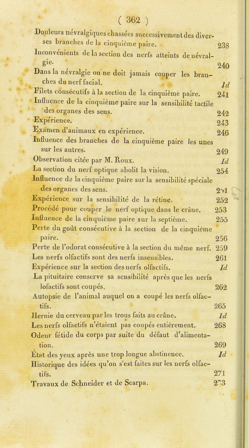 Douleurs névralgiques chassées successivement des diver- ses branches de la cinquième paire. 238 Inconvénients de la section des nerfs atteints denévral- ^ , 240 Dans la névralgie on ne doit jamais couper les bran- ches du nerf facial. Filets consécutifs à la section de la cinquième paire. 241 Influence de la cinquième paire sur la sensibilité tactile des organes des sens. 242 Expérience. 243 Examen d'animaux en expérience. 246 Influence des branches de la cinquième paire les unes sur les autres. 249 Observation citée par M. Roux. Jd La section du nerf optique abolit la vision. 254 Influence da la cinquième paire sur la sensibilité spéciale des organes des sens. 2'>1 Expérience sur la sensibilité de la rétine. 252 Procédé pour couper le nerf optique dans le crâne. 253 Influence de la cinquième paire sur la septième. 255 Perte du goût consécutive à la section de la cinquième paire. 256 Perte de l'odorat consécutive à la section du même nerf. 259 Les nerfs olfactifs sont des nerfs insensibles. 261 Expérience sur la section des nerfs olfactifs. Id La pituitaire conserve sa sensibilité après que les nerfa lofactifs sont coupés. 262 Autopsie de l'animal auquel on a coupé les nerfs olfac- tifs. 265 Hernie du cerveau par les trous faits au crâne. Id Les nerfs olfactifs n'étaient pas coupés entièrement. 268 Odeur fétide du corps par suite du défaut d'alimenta- tion. 269 État des yeux après une trop longue abstinence. Id Historique des idées qu'on s'est faites sur les nerfs olfac- tifs. 271 Travaux de Schneider et de Scarpa. 2~3