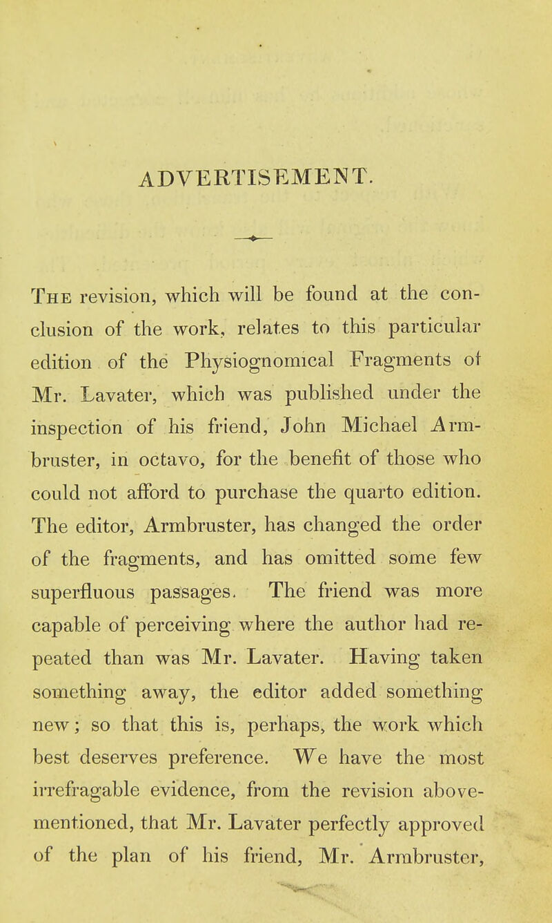 The revision, which will be found at the con- clusion of the work, relates to this particular edition of the Physiognomical Fragments of Mr. Lavater, which was published under the inspection of his friend, John Michael Arm- bruster, in octavo, for the benefit of those who could not afford to purchase the quarto edition. The editor. Armbruster, has changed the order of the fragments, and has omitted some few superfluous passages- The friend was more capable of perceiving where the author had re- peated than was Mr. Lavater. Having taken something away, the editor added something new; so that this is, perhaps, the work which best deserves preference. We have the most irrefragable evidence, from the revision above- mentioned, that Mr. Lavater perfectly approved of the plan of his friend, Mr. Arrabruster,