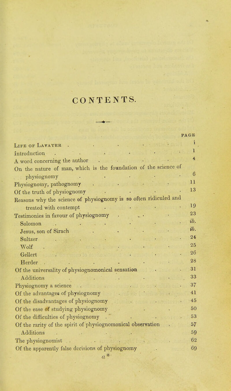 CONTENTS. PAGE Life of Lavateb . . • • • ^ Introduction . • • • • ' ^ A word concerning the author . • • • * On the nature of man, which is the foundation of the science of physiognomy . ■ • • • Physiognomy, pathognomy . . • • Of the truth of physiognomy . • • .13 Reasons why the science of physiognomy is so often ridiculed and treated with contempt . • • .19 Testimonies in favour of physiognomy . . • • 23 Solomon . . • • • . »&. Jesus, son of Sirach . . . • ^* Sultzer . . • • • .24 Wolf . • • .25 Geliert . • • -26 Herder 28 Of the universality of physiognomonical sensation . • 31 Additions . . . . • 33 Physiognomy a science . 37 Of the advantages of physiognomy .  . 41 Of the disadvantages of physiognomy . . . 45 Of the ease of studying physiognomy ... 50 Of the difficulties of physiognomy .  . . .53 Of the rarity of the spirit of physiognomonical observation . bf Additions .... 59 The physiognomist .... .62 Of the apparently false decisions of physiognomy 69 ft*