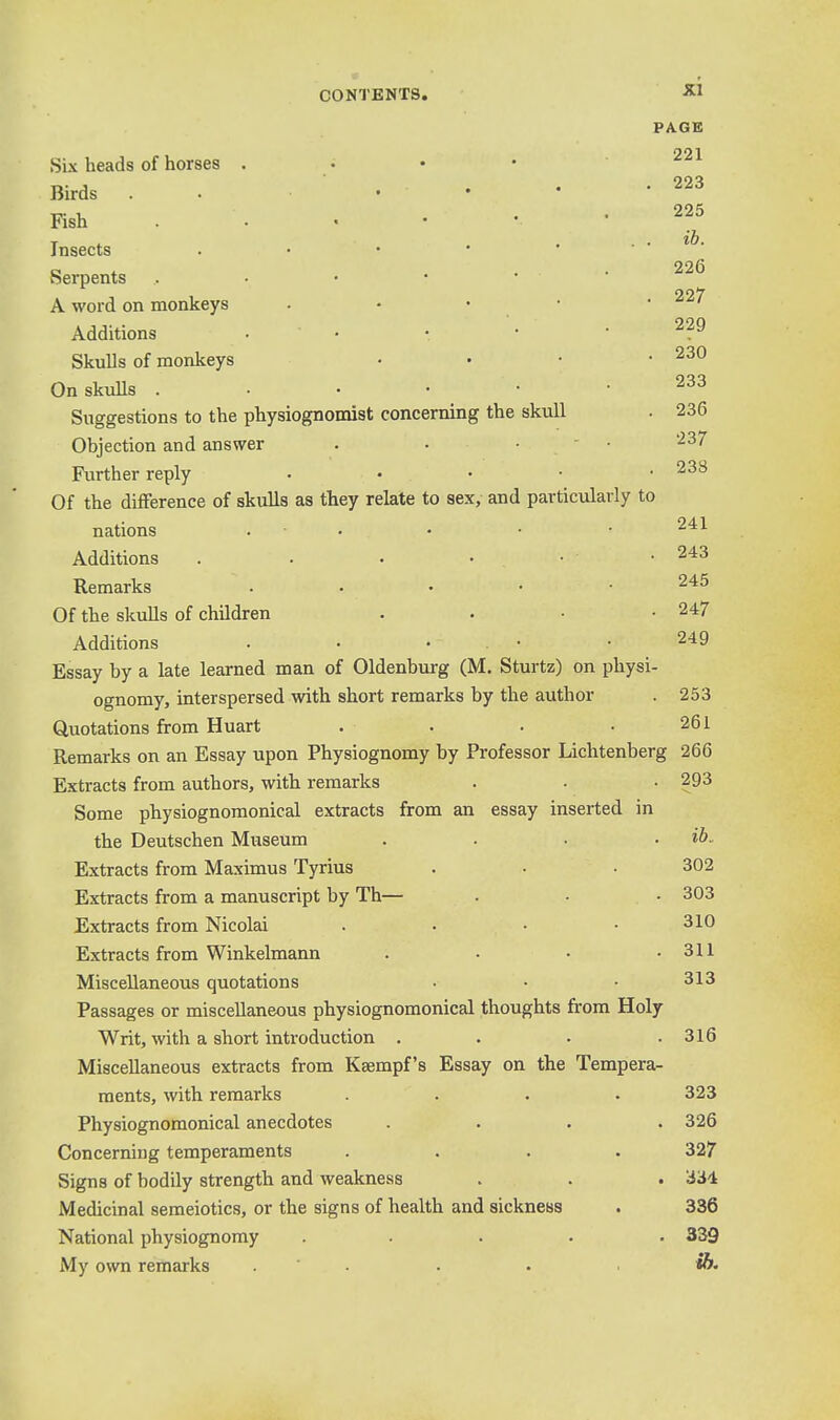 PAGE 221 Six heads of horses . Birds . . • • • • 17- t- . . 225 Fish ..«••' Insects . • • • . . . ■ o * . . 226 Serpents 227 A word on monkeys . • • • • ' Additions • • r • .229 Skulls of monkeys • • • .230 On skulls 233 Suggestions to the physiognomist concerning the skull . 236 Objection and answer . • •  ■ ■^37 Further reply • • • • • Of the difference of skulls as they relate to sex, and particularly to nations . • • • • Additions . . • • • • 243 Remarks . . . • • 245 Of the skulls of children . . • .247 Additions . • • . • • 249 Essay by a late learned man of Oldenburg (M. Sturtz) on physi- ognomy, interspersed with short remarks by the author . 253 Quotations from Huart . . . .261 Remarks on an Essay upon Physiognomy by Professor Lichtenberg 266 Extracts from authors, with remarks . . • 293 Some physiognomonical extracts from an essay inserted in the Deutschen Museum . . . . ib. Extracts from Maximus Tyrius . • • 302 Extracts from a manuscript by Th— . . • 303 Extracts from Nicolai . . • • 310 Extracts from Winkelmann . ■ • .311 Miscellaneous quotations • • ■ 313 Passages or miscellaneous physiognomonical thoughts from Holy Writ, with a short introduction . . . .316 Miscellaneous extracts from Ksempf's Essay on the Tempera- ments, with remarks .... 323 Physiognomonical anecdotes .... 326 Concerning temperaments .... 327 Signs of bodily strength and weakness . . . 334 Medicinal semeiotics, or the signs of health and sickness . 336 National physiognomy ..... 339 My own remarks . ' • • . *&•