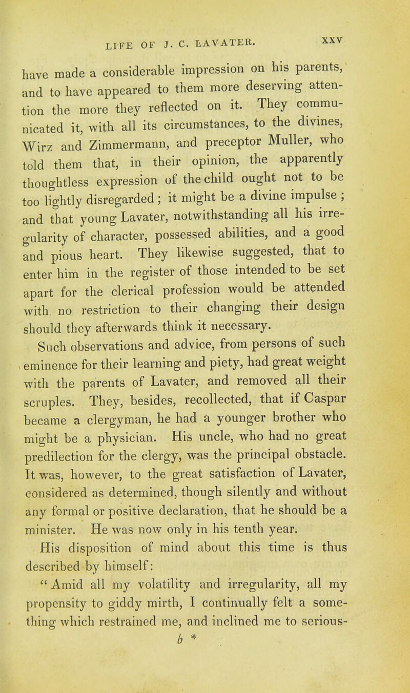 have made a considerable impression on his parents, and to have appeared to them more deserving atten- tion the more they reflected on it. They commu- nicated it, with all its circumstances, to the divmes, Wirz and Zimmermann, and preceptor Muller, who told them that, in their opinion, the apparently thoughtless expression of the child ought not to be too lightly disregarded; it might be a divine impulse ; and that young Lavater, notwithstanding all his irre- gularity of character, possessed abilities, and a good and pious heart. They likewise suggested, that to enter him in the register of those intended to be set apart for the clerical profession would be attended with no restriction to their changing their design should they afterwards think it necessary. Such observations and advice, from persons of such eminence for their learning and piety, had great weight with the parents of Lavater, and removed all their scruples. They, besides, recollected, that if Caspar became a clergyman, he had a younger brother who might be a physician. His uncle, who had no great predilection for the clergy, was the principal obstacle. It was, however, to the great satisfaction of Lavater, considered as determined, though silently and without any formal or positive declaration, that he should be a minister. He was now only in his tenth year. His disposition of mind about this time is thus described by himself:  Amid all my volatility and irregularity, all my propensity to giddy mirth, I continually felt a some- thing which restrained me, and inclined me to serious- b *