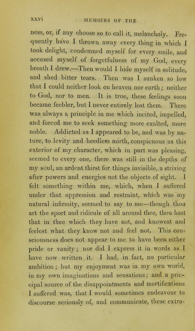 ness, or, if any choose so to call it, melancholy. Fre- quently have I thrown away every thing in which I took delight, condemned myself for every smile, and accused myself of forgetfulness of ray God, every breath I drew.—Then would I hide myself in solitude, and shed bitter tears. Then was I sunken so low that I could neither look on heaven nor earth; neither to God, nor to men. It is true, these feelings soon became feebler, but I never entirely lost them. There was always a principle in me which incited, impelled, and forced me to seek something more exalted, more noble. Addicted as I appeared to be, and was by na- ture, to levity and heedless mirth, conspicuous as this exterior of my character, which in part was pleasing, seemed to every one, there was still in the depths of my soul, an ardent thirst for things invisible, a striving after powers and energies not the objects of sight. I felt something within me, which, when I suffered under that oppression and restraint, which was my natural infirmity, seemed to say to me—though thou art the sport and ridicule of all around thee, thou hast that in thee which they have not, and knowest and feelest what they know not and feel not. This con- sciousness does not appear to me to have been either pride or vanity; nor did I express it in words as I have now written . it. I had, in fact, no particular ambition; but my enjoyment was in my own world, in my own imaginations and sensations; and a prin- cipal source of the disappointments and mortifications I suffered was, that I would sometimes endeavour to discourse seriously of, and communicate, these extra-