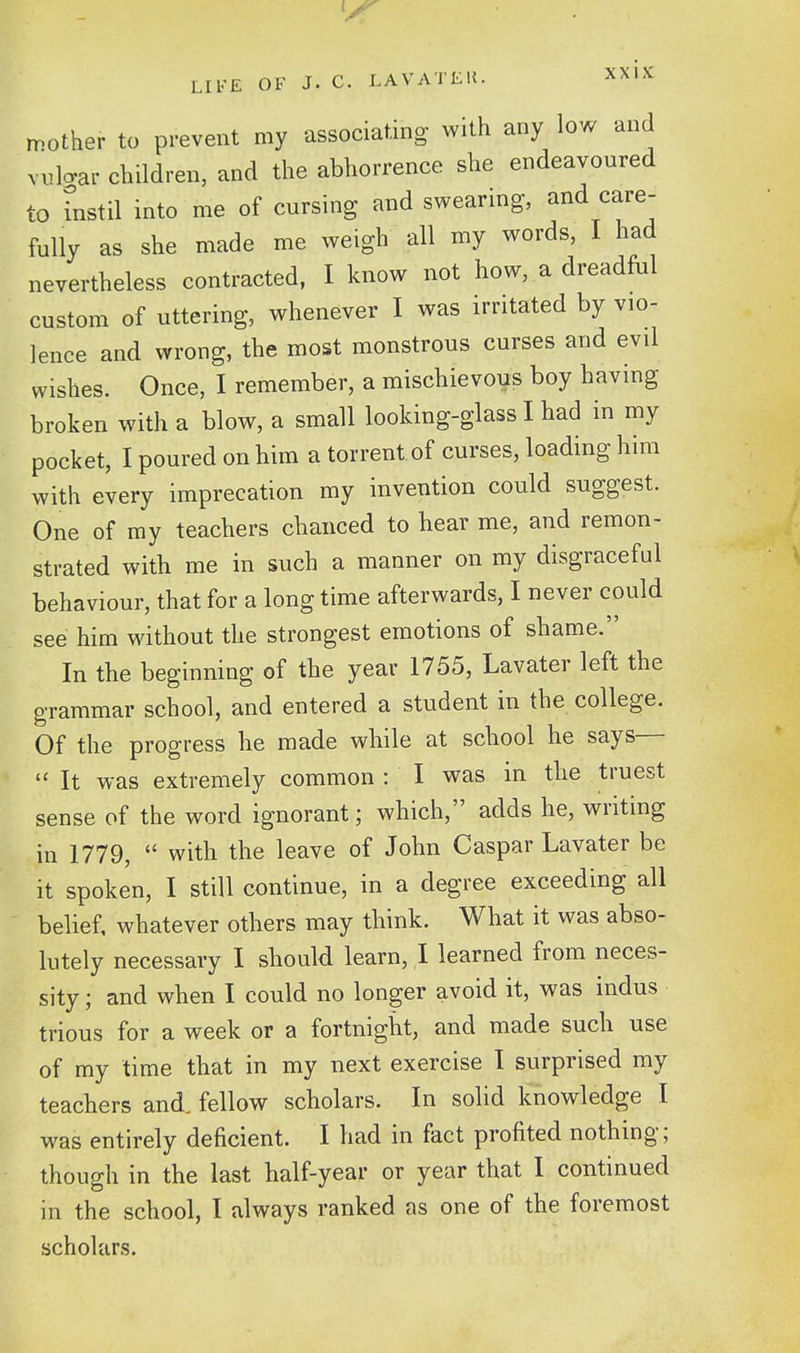 mo ....ther to prevent my associating with any low and vnlcrar children, and the abhorrence she endeavoured to fnstil into me of cursing and swearing, and care- fully as she made me weigh all my words, I had nevertheless contracted, I know not how, a dreadful custom of uttering, whenever I was irritated by vio- lence and wrong, the most monstrous curses and evil wishes. Once, I remember, a mischievous boy having broken with a blow, a small looking-glass I had in my pocket, I poured on him a torrent of curses, loading him with every imprecation my invention could suggest. One of ray teachers chanced to hear me, and remon- strated with me in such a manner on my disgraceful behaviour, that for a long time afterwards, I never could see him without the strongest emotions of shame. In the beginning of the year 1755, Lavater left the grammar school, and entered a student in the college. Of the progress he made while at school he says—  It was extremely common : I was in the truest sense of the word ignorant; which, adds he, writing in 1779,  with the leave of John Caspar Lavater be it spoken, I still continue, in a degree exceeding all belief, whatever others may think. What it was abso- lutely necessary I should learn, I learned from neces- sity ; and when I could no longer avoid it, was indus trious for a week or a fortnight, and made such use of my time that in my next exercise I surprised my teachers and. fellow scholars. In solid knowledge I was entirely deficient. I had in fact profited nothing; though in the last half-year or year that I continued in the school, I always ranked as one of the foremost scholars.