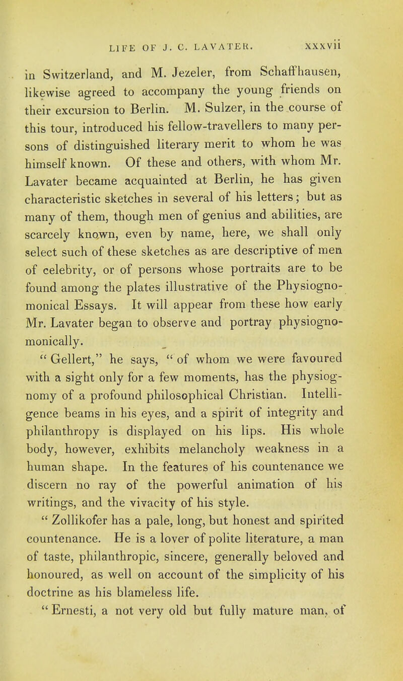 in Switzerland, and M. Jezeler, from SchafFhausen, likewise agreed to accompany the young friends on their excursion to Berlin. M. Sulzer, in the course of this tour, introduced his fellow-travellers to many per- sons of distinguished literary merit to whom he was himself known. Of these and others, with whom Mr. Lavater became acquainted at Berlin, he has given characteristic sketches in several of his letters; but as many of them, though men of genius and abilities, are scarcely known, even by name, here, we shall only select such of these sketches as are descriptive of men of celebrity, or of persons whose portraits are to be found among the plates illustrative of the Physiogno- monical Essays. It will appear from these how early Mr. Lavater began to observe and portray physiogno- monically. Geliert, he says, of whom we were favoured with a sight only for a few moments, has the physiog- nomy of a profound philosophical Christian. Intelli- gence beams in his eyes, and a spirit of integrity and philanthropy is displayed on his lips. His whole body, however, exhibits melancholy weakness in a human shape. In the features of his countenance we discern no ray of the powerful animation of his writings, and the vivacity of his style.  Zollikofer has a pale, long, but honest and spirited countenance. He is a lover of polite literature, a man of taste, philanthropic, sincere, generally beloved and honoured, as well on account of the simplicity of his doctrine as his blameless life.  Ernesti, a not very old but fully mature man, of