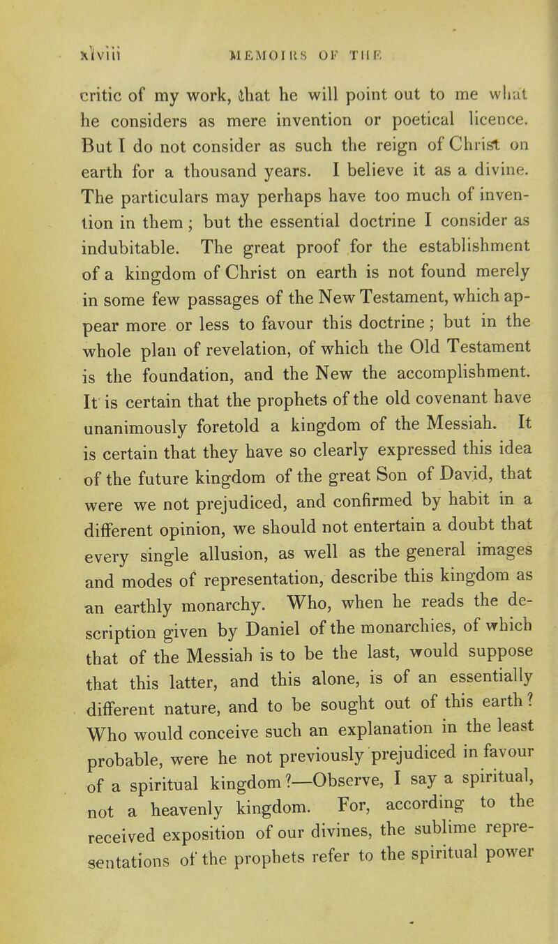 critic of my work, ihat he will point out to me wliut he considers as mere invention or poetical licence. But I do not consider as such the reign of Christ on earth for a thousand years. I believe it as a divine. The particulars may perhaps have too much of inven- tion in them; but the essential doctrine I consider as indubitable. The great proof for the establishment of a kingdom of Christ on earth is not found merely in some few passages of the New Testament, which ap- pear more or less to favour this doctrine; but in the whole plan of revelation, of which the Old Testament is the foundation, and the New the accomplishment. It is certain that the prophets of the old covenant have unanimously foretold a kingdom of the Messiah. It is certain that they have so clearly expressed this idea of the future kingdom of the great Son of David, that were we not prejudiced, and confirmed by habit in a different opinion, we should not entertain a doubt that every single allusion, as well as the general images and modes of representation, describe this kingdom as an earthly monarchy. Who, when he reads the de- scription given by Daniel of the monarchies, of which that of the Messiah is to be the last, would suppose that this latter, and this alone, is of an essentially different nature, and to be sought out of this earth ? Who would conceive such an explanation in the least probable, were he not previously prejudiced in favour of a spiritual kingdom ?—Observe, I say a spiritual, not a heavenly kingdom. For, according to the received exposition of our divines, the sublime repre- sentations of the prophets refer to the spiritual power