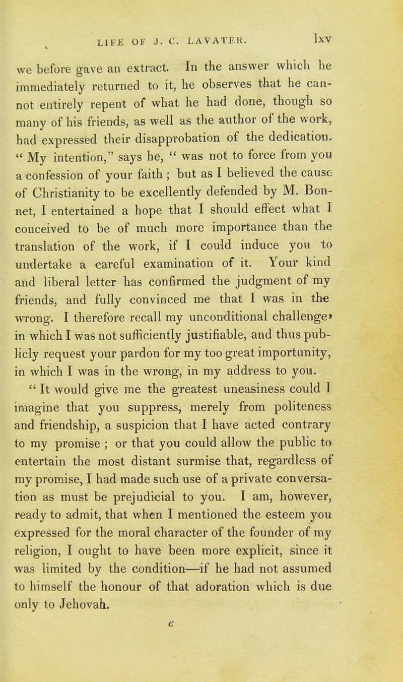 we before gave an extract. In the answer which he immediately returned to it, he observes that he can- not entirely repent of what he had done, though so many of his friends, as well as the author of the work, had expressfed their disapprobation of the dedication.  My intention, says he,  was not to force from you a confession of your faith ; but as I believed the cause of Christianity to be excellently defended by M. Bon- net, I entertained a hope that I should effect what I conceived to be of much more importance than the translation of the work, if I could induce you to undertake a careful examination of it. Your kind and liberal letter has confirmed the judgment of my friends, and fully convinced me that I was in the wrong. I therefore recall my unconditional challenge* in which I was not sufficiently justifiable, and thus pub- licly request your pardon for my too great importunity, in which I was in the wrong, in my address to you. It would give me the greatest uneasiness could I imagine that you suppress, merely from politeness and friendship, a suspicion that I have acted contrary to my promise ; or that you could allow the public to entertain the most distant surmise that, regardless of ray promise, I had made such use of a private conversa- tion as must be prejudicial to you. I am, however, ready to admit, that when I mentioned the esteem you expressed for the moral character of the founder of my religion, I ought to have been more explicit, since it was limited by the condition—^if he had not assumed to himself the honour of that adoration which is due only to Jehovah. 4;