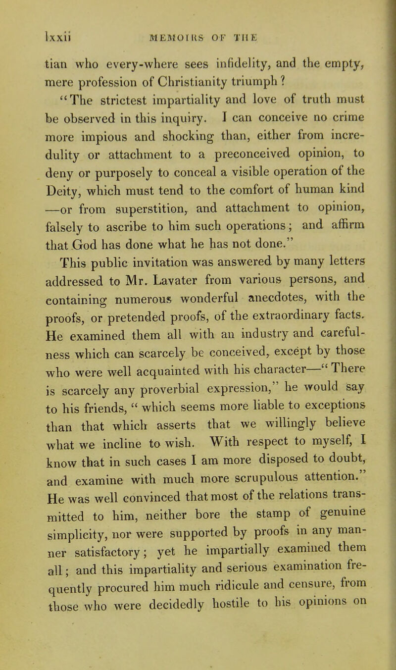 tian who every-where sees infidelity, and the empty, mere profession of Christianity triumph ? The strictest impartiality and love of truth must be observed in this inquiry. I can conceive no crime more impious and shocking than, either from incre- dulity or attachment to a preconceived opinion, to deny or purposely to conceal a visible operation of the Deity, which must tend to the comfort of human kind —or from superstition, and attachment to opinion, falsely to ascribe to him such operations; and affirm that God has done what he has not done. This public invitation was answered by many letters addressed to Mr. Lavater from various persons, and containing numerous wonderful anecdotes, with the proofs, or pretended proofs, of the extraordinary facts. He examined them all with an industry and careful- ness which can scarcely be conceived, except by those who were well acquainted with his character— There is scarcely any proverbial expression, he would say to his friends,  which seems more liable to exceptions than that which asserts that we willingly believe what we incline to wish. With respect to myself, I know that in such cases I am more disposed to doubt, and examine with much more scrupulous attention. He was well convinced that most of the relations trans- mitted to him, neither bore the stamp of genuine simplicity, nor were supported by proofs in any man- ner satisfactory; yet he impartially examined them all; and this impartiality and serious examination fre- quently procured him much ridicule and censure, from those who were decidedly hostile to his opinions on