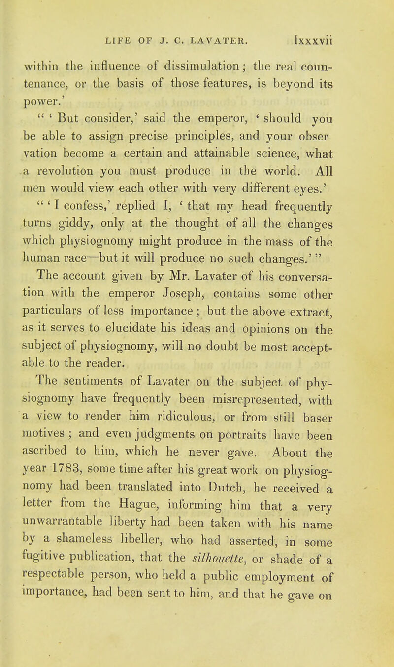 within the influence of dissimulation; the real coun- tenance, or the basis of those features, is beyond its power.'  ' But consider,' said the emperor, * should you be able to assign precise principles, and your obser vation become a certain and attainable science, what a revolution you must produce in the world. All men would view each other with very different eyes.'  ' I confess,' replied I, ' that my head frequently turns giddy, only at the thought of all the changes which physiognomy might produce in the mass of the human race—^but it will produce no such chang^es.'  The account given by Mr. Lavater of his conversa- tion with the emperor Joseph, contains some other particulars of less importance ; but the above extract, as it serves to elucidate his ideas and opinions on the subject of physiognomy, will no doubt be most accept- able to the reader. The sentiments of Lavater on the subject of phy- siognomy have frequently been misrepresented, with a view to render him ridiculous, or from slill baser motives ; and even judgments on portraits have been ascribed to him, which he never gave. About the year 1783, some time after his great work on physiog- nomy had been translated into Dutch, he received a letter from the Hague, informing him that a very unwarrantable liberty had been taken with his name by a shameless libeller, who had asserted, in some fugitive publication, that the silhouette, or shade of a respectable person, who held a public employment of importance, had been sent to him, and that he gave on