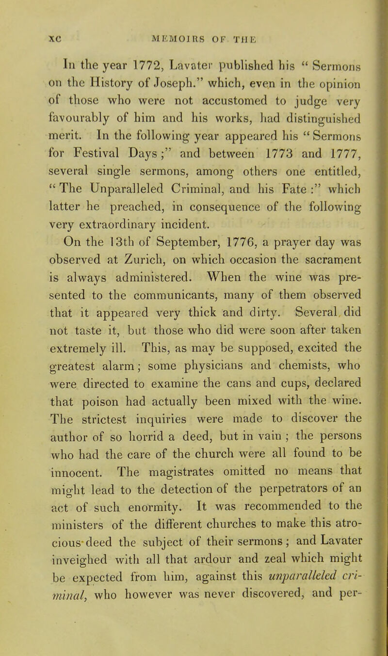 In the year 1772, Lavatei- published his  Sermons on the History of Joseph. which, even in the opinion of those who were not accustomed to judge very favourably of him and his works, had distinguished merit. In the following year appeared his  Sermons for Festival Days; and between 1773 and 1777, several single sermons, among others one entitled,  The Unparalleled Criminal, and his Fate : which latter he preached, in consequence of the following very extraordinary incident. On the 13th of September, 1776, a prayer day was observed at Zurich, on which occasion the sacrament is always administered. When the wine was pre- sented to the communicants, many of them observed that it appeared very thick and dirty. Several did not taste it, but those who did were soon after taken extremely ill. This, as may be supposed, excited the greatest alarm; some physicians and chemists, who were directed to examine the cans and cups, declared that poison had actually been mixed with the wine. The strictest inquiries were made to discover the author of so horrid a deed, but in vain ; the persons who had the care of the church were all found to be innocent. The magistrates omitted no means that might lead to the detection of the perpetrators of an act of such enormity. It was recommended to the ministers of the different churches to make this atro- cious-deed the subject of their sermons; and Lavater inveighed with all that ardour and zeal which might be expected from him, against this unparalleled cri- minal, who however was never discovered, and per-