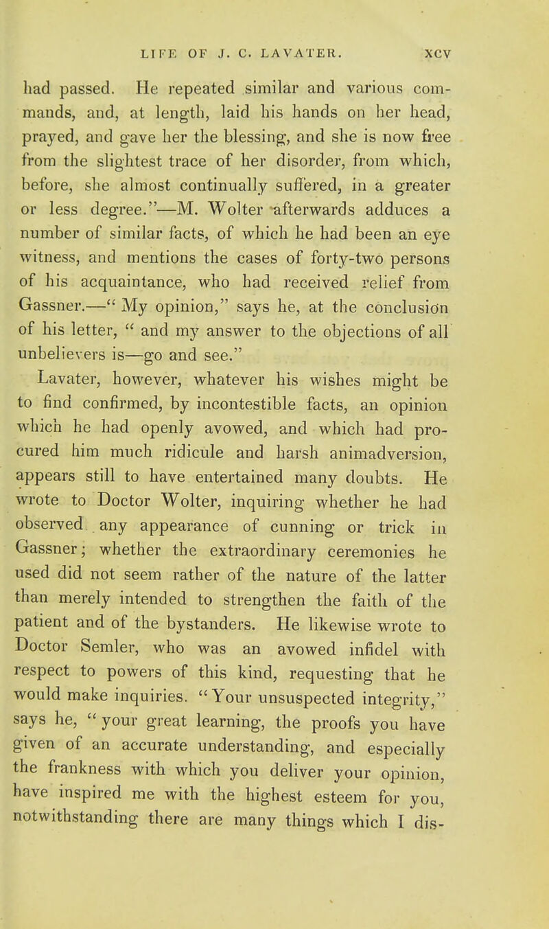 had passed. He repeated similar and various com- mands, and, at length, laid his hands on her head, prayed, and gave her the blessing, and she is now free from the slightest trace of her disorder, from which, before, she almost continuall}'^ suffered, in a greater or less degree.—M. Wolter afterwards adduces a number of similar facts, of which he had been an eye witness, and mentions the cases of forty-two persons of his acquaintance, who had received relief from Gassner,— My opinion, says he, at the conclusion of his letter,  and my answer to the objections of all unbelievers is—go and see. Lavater, however, whatever his wishes might be to find confirmed, by incontestible facts, an opinion which he had openly avowed, and which had pro- cured him much ridicule and harsh animadversion, appears still to have entertained many doubts. He wrote to Doctor Wolter, inquiring whether he had observed any appearance of cunning or trick in Gassner; whether the extraordinary ceremonies he used did not seem rather of the nature of the latter than merely intended to strengthen the faith of the patient and of the bystanders. He likewise wrote to Doctor Semler, who was an avowed infidel with respect to powers of this kind, requesting that he would make inquiries. Your unsuspected integrity, says he,  your great learning, the proofs you have given of an accurate understanding, and especially the frankness with which you deliver your opinion, have inspired me with the highest esteem for you, notwithstanding there are many things which I dis-