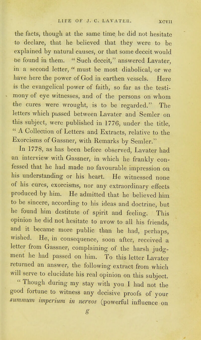 the facts, though at the same time he did not hesitate to declare, that he believed that they were to be explained by natural causes, or that some deceit would be found in them.  Such deceit, answered Lavater, in a second letter,  must be most diabolical, or we have here the power of God in earthen vessels. Here is the evangelical power of faith, so far as the testi- mony of eye witnesses, and of the persons on whom the cures were wrought, is to be regarded. The letters which passed between Lavater and Semler on this subject, were published in 1776, under the title,  A Collection of Letters and Extracts, relative to the Exorcisms of Gassner, with Remarks by Semler. In 1778, as has been before observed, Lavater had an interview with Gassner, in which he frankly con- fessed that he had made no favourable impression on his understanding or his heart. He witnessed none of his cures, exorcisms, nor any extraordinary effects produced by him. He admitted that he believed him to be sincere, according to his ideas and doctrine, but he found him destitute of spirit and feeling. This opinion he did not hesitate to avow to all his friends, and it became more public than he had, perhaps, wished. He, in consequence, soon after, received a letter from Gassner, complaining of the harsh judg- ment he had passed on him. To this letter Lavater returned an answer, the following extract from which will serve to elucidate his real opinion on this subject.  Though during my stay with you I had not the good fortune to witness any decisive proofs of your summurn imperium in nervos (powerful influence on g