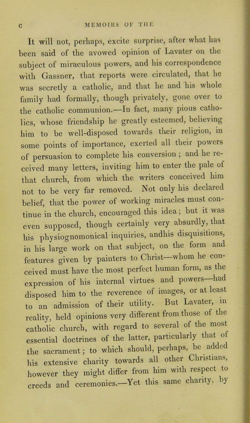 It will not, perhaps, excite surprise, after what has been said of the avowed opinion of Lavater on the subject of miraculous powers, and his correspondence with Gassner, that reports were circulated, that he was secretly a catholic, and that he and his whole family had formally, though privately, gone over to the catholic communion.—In fact, many pious catho- lics, whose friendship he greatly esteemed, believing him to be well-disposed towards tlieir religion, in some points of importance, exerted all their powers of persuasion to complete his conversion; and he re- ceived many letters, inviting him to enter the pale of that church, from which the writers conceived him not to be very far removed. Not only his declared belief, that the power of working miracles must con- tinue in the church, encouraged this idea; but it was even supposed, though certainly very absurdly, that his physiognomonical inquiries, andhis disquisitions, in his large work on that subject, on the form and features given by painters to Christ—whom he con- ceived must have the most perfect human form, as the expression of his internal virtues and powers—had disposed him to the reverence of images, or at least to an admission of their utiUty. But Lavater, in reality, held opinions very different from those of the catholic church, with regard to several of the most essential doctrines of the latter, particularly that ot the sacrament; to which should, perhaps, be added his extensive charity towards all other Christians, however they might differ from him with respect to creeds and ceremonies.-Yet this same chanty., by