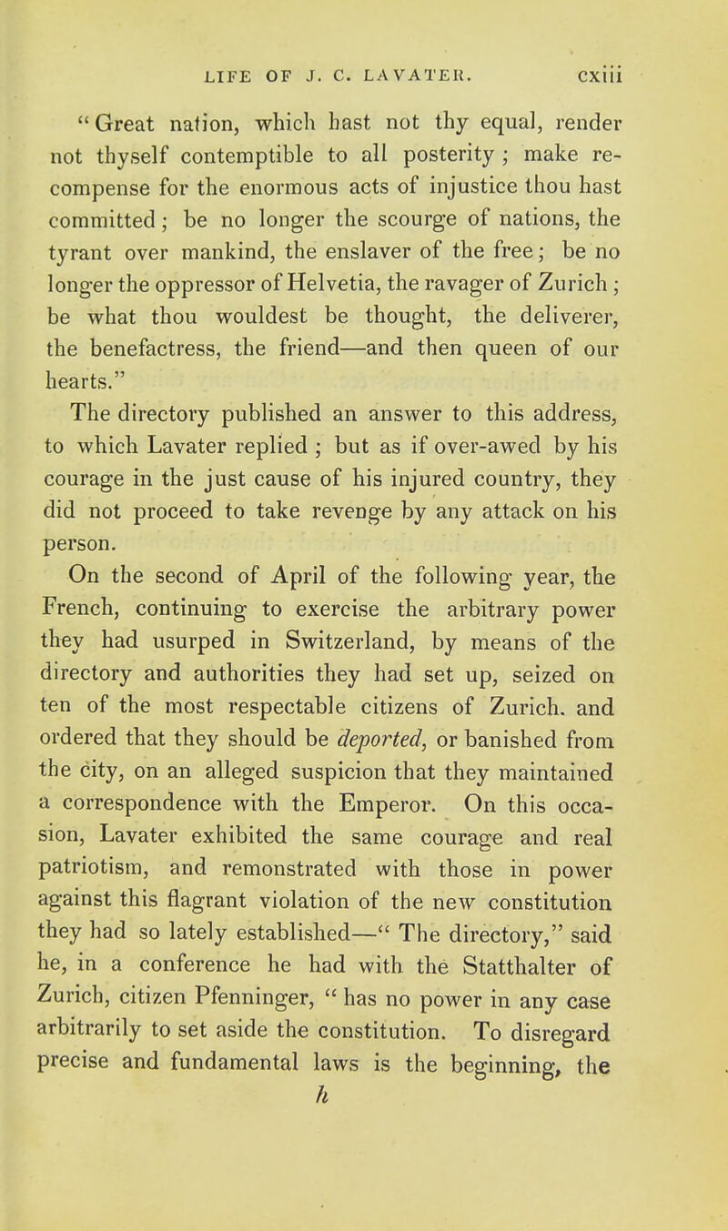 Great nation, which bast not thy equal, render not thyself contemptible to all posterity ; make re- compense for the enormous acts of injustice thou hast committed; be no longer the scourge of nations, the tyrant over mankind, the enslaver of the free; be no longer the oppressor of Helvetia, the ravager of Zurich ; be what thou wouldest be thought, the deliverer, the benefactress, the friend—and then queen of our hearts. The directory published an answer to this address, to which Lavater replied ; but as if over-awed by his courage in the just cause of his injured country, they did not proceed to take revenge by any attack on his person. On the second of April of the following year, the French, continuing to exercise the arbitrary power they had usurped in Switzerland, by means of the directory and authorities they had set up, seized on ten of the most respectable citizens of Zurich, and ordered that they should be deported, or banished from the city, on an alleged suspicion that they maintained a correspondence with the Emperor. On this occa- sion, Lavater exhibited the same courage and real patriotism, and remonstrated with those in power against this flagrant violation of the new constitution they had so lately established— The directory, said he, in a conference he had with the Statthalter of Zurich, citizen Pfenninger,  has no power in any case arbitrarily to set aside the constitution. To disregard precise and fundamental laws is the beginning, the h