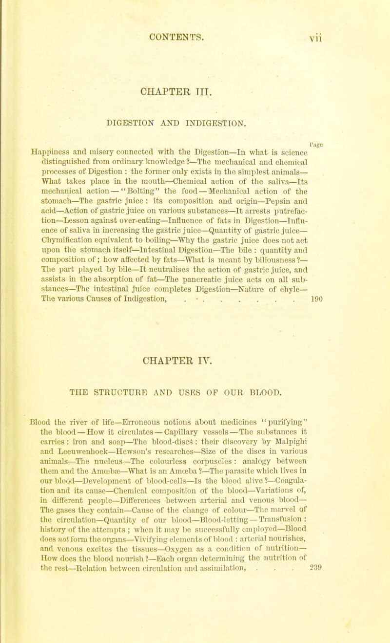 CHAPTER III. DIGESTION AND INDIGESTION. I'ago Happiness and misery connected with the Digestion—In what is science distinguished from ordinary knowledge ?—Tlie mechanical and oliemical processes of Digestion : the former only exists in the simplest animals— Wliat takes place in the mouth—Chemical action of the saliva—Its mechanical action—Bolting tlie food — Mechanical action of the stomach—The gastric juice : its composition and origin—Pepsin and acid—Action of gastric juice on various substances—It ari'ests putrefac- tion—Lesson against over-eating—Influence of fats in Digestion—Influ- ence of saliva in increasing the gastric juice—Quantity of gastric juice— Chyiniflcation eqiiivalent to boOing—Why the gastric juice does not act upon the stomach itself—Intestinal Digestion—The bUe : quantity and composition of; how afiected by fats—What is meant by biliousness ?— The part played by bUe—It neutralises the action of gastric juice, and assists in the absorption of fat—The pancreatic juice acts on all sub- stances—The intestinal juice completes Digestion—Natiire of chyle— The various Causes of Indigestion, . • 190 CHAPTER IV. THE STRUCTURE AND USES OF OUR BLOOD. Blood the river of life—EiToneous notions about medicines purifying the blood — How it cu-culates — Capillary vessels — The substances it can-ies : iron and soap—The blood-discS : their discovery by Malpighi and Leeuweiihoelf—Hewson's researclies—Size of the discs in various animals—^Tlie nucleus—The colourless corpuscles : analogy between them and the Anioebaj—Wliat is an Amoaba ?—The pai'asite wliich lives in our blood—Development of blood-cells—Is the blood alive ?—Coagida- tion and its cause—Chemical composition of the blood—Variations of, in different people—Differences between arterial and venous blood— Tlie gases they contain—Cause of the change of colour—Tlie marvel of the circulation—Quantity of our blood—Blood-letting —Transfusion : history of the attempts ; when it may be successfully employed—Blood does Mo( forni the organs—Vivifying elements ofbhiod : arterial nourishes, and venous excites the tissues—Oxygen as a condition of nutrition— (low does the blood nourish 1—Each organ determining the nutritinn of the rest—Relation between circidation and assiniUatioii, . . . 23i)