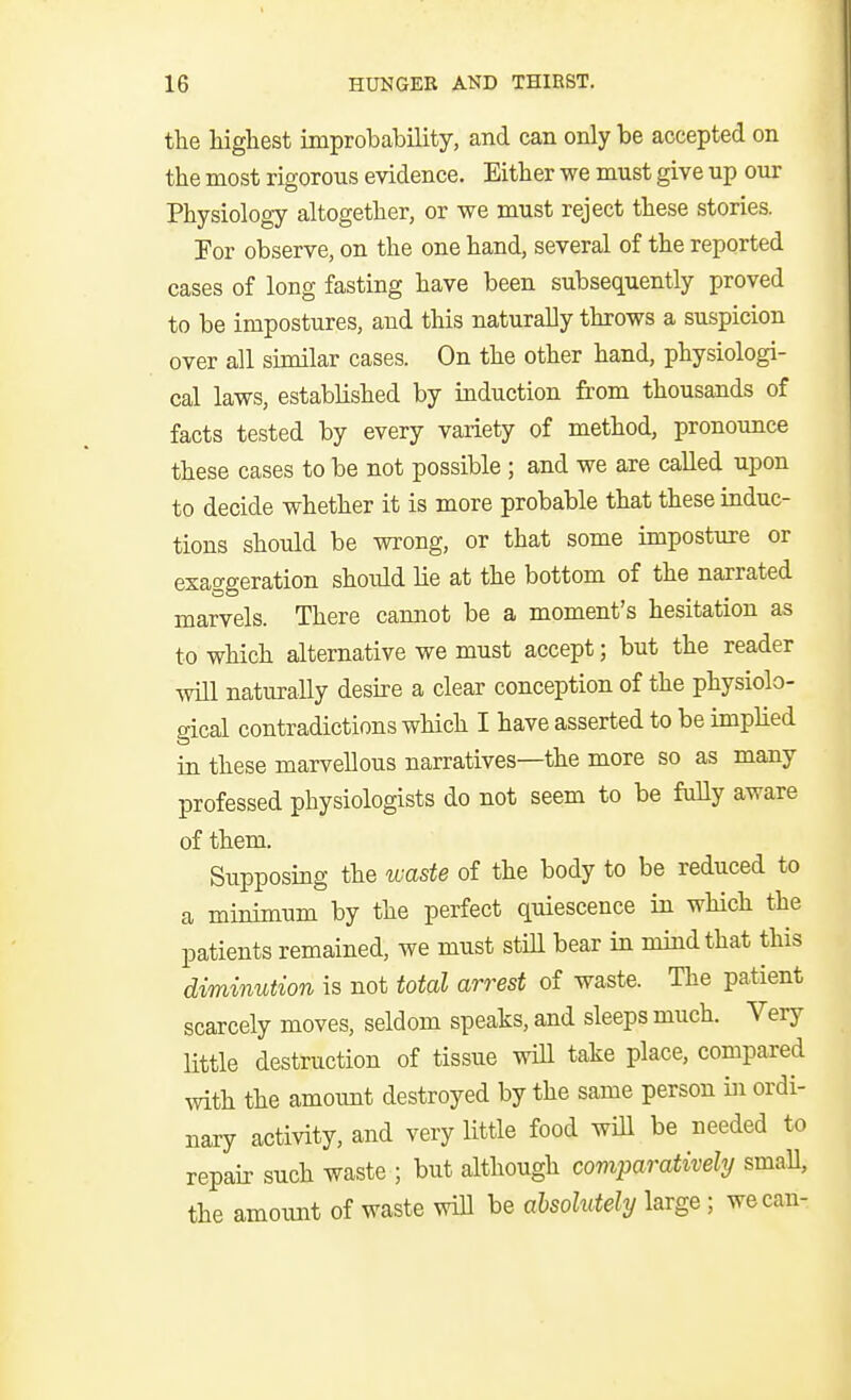 the highest improbability, and can only be accepted on the most rigorous evidence. Either we must give up our Physiology altogether, or we must reject these stories. For observe, on the one hand, several of the reported cases of long fasting have been subsequently proved to be impostures, and this naturally throws a suspicion over all similar cases. On the other hand, physiologi- cal laws, established by induction from thousands of facts tested by every variety of method, pronounce these cases to be not possible; and we are called upon to decide whether it is more probable that these induc- tions should be wrong, or that some imposture or exaggeration should lie at the bottom of the narrated marvels. There cannot be a moment's hesitation as to which alternative we must accept; but the reader will naturally desire a clear conception of the physiolo- gical contradictions which I have asserted to be implied in these marvellous narratives—the more so as many professed physiologists do not seem to be fuUy aware of them. Supposing the waste of the body to be reduced to a minimum by the perfect quiescence in which the patients remained, we must stiH bear in mind that this diminution is not total arrest of waste. The patient scarcely moves, seldom speaks, and sleeps much. Very little destruction of tissue wiU take place, compared with the amount destroyed by the same person in ordi- nary activity, and very little food will be needed to repair such waste ; but although comparatively smaU, the amoimt of waste will be absolutely large; we can-