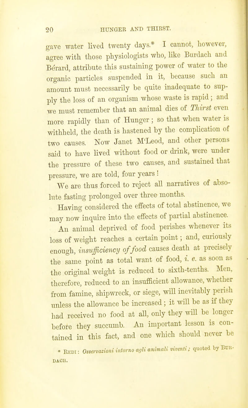 gave water lived twenty days* I cannot, however, agree with those physiologists who, like Burdach and Berard, attribute this sustaining power of water to the organic particles suspended in it, because such an amount must necessarily be quite inadequate to sup- ply the loss of an organism whose waste is rapid; and we must remember that an animal dies of Thirst even more rapidly than of Hunger ; so that when water is withheld, the death is hastened by the complication of two causes. Now Janet M'Leod, and other persons said to have lived without food or drink, were under the pressure of these two causes, and sustained that pressure, we are told, four years ! We are thus forced to reject aU narratives of abso- lute fasting prolonged over three months. Having considered the effects of total abstinence, we may now inquire into the effects of partial abstinence. An animal deprived of food perishes whenever its loss of weight reaches a certain point; and, cmiously enough, insufficiency of food causes death at precisely the Tame point as total want of food, i. e. as soon as the original weight is reduced to sixth-tenths. Men, therefore, reduced to an insufficient allowance, whether from famine, shipwi-eck, or siege, will inevitably perish unless the allowance be increased; it will be as if they had received no food at aU, only they wiU be longer before they succumb. An important lesson is con- tained in this fact, and one which should never be * Redi: Oiservazioni iniorno agli anirtiali viventi: quoted by Bdu- DAOH.