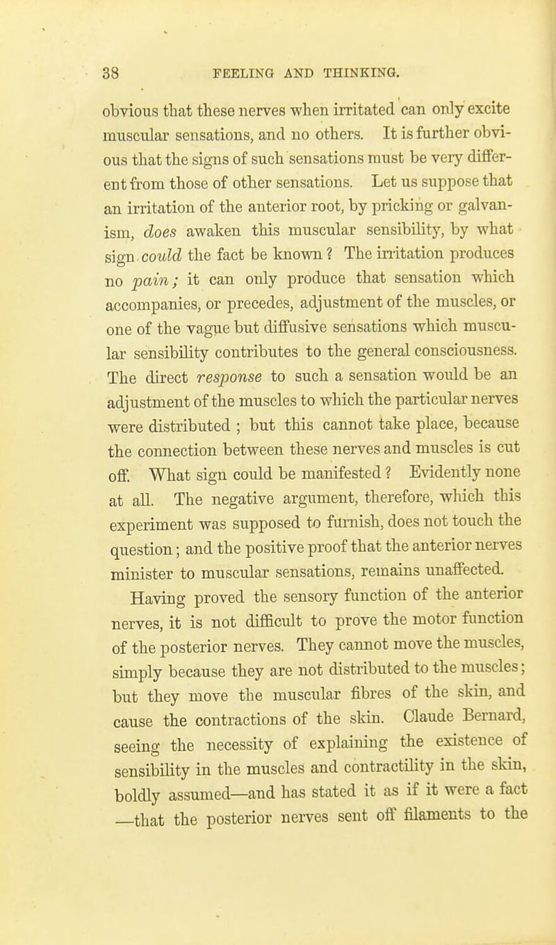 obvious that these nerves when irritated can only excite muscular sensations, and no others. It is further obvi- ous that the signs of such sensations must be very differ- ent from those of other sensations. Let us suppose that an irritation of the anterior root, by pricking or galvan- ism, does awaken this muscular sensibility, by what ^\gn. could the fact be known ? The initation produces no pain; it can only produce that sensation which accompanies, or precedes, adjustment of the muscles, or one of the vague but diffusive sensations which muscu- lar sensibility contributes to the general consciousness. The direct response to such a sensation would be an adjustment of the muscles to which the particular nerves were distributed ; but this cannot take place, because the connection between these nerves and muscles is cut off. What sign could be manifested ? Evidently none at all. The negative argument, therefore, which this experiment was supposed to famish, does not touch the question; and the positive proof that the anterior nerves minister to muscular sensations, remains unaffected. Having proved the sensory function of the anterior nerves, it is not difficult to prove the motor function of the posterior nerves. They cannot move the muscles, simply because they are not distributed to the muscles; but they move the muscular fibres of the skin, and cause the contractions of the skin. Claude Bernard, seeing the necessity of explaining the existence of sensibility in the muscles and contractility in the skin, boldly assumed—and has stated it as if it were a fact —that the posterior nerves sent off filaments to the