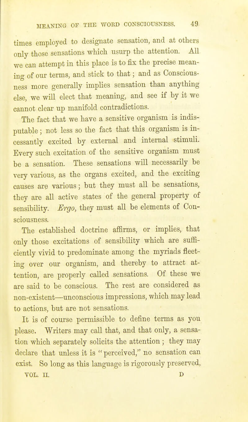 times employed to designate sensation, and at others only those sensations which usurp the attention. All we can attempt in this place is to fix the precise mean- ing of our terms, and stick to that; and as Conscious- ness more generally implies sensation than anything else, we will elect that meaning, and see if by it we cannot clear up manifold contradictions. The fact that we have a sensitive organism is indis- putable ; not less so the fact that this organism is in- cessantly excited by external and internal stimuli. Every such excitation of the sensitive organism must be a sensation. These sensations will necessarily be very various, as the organs excited, and the exciting causes are various; but they must all be sensations, they are all active states of the general property of sensibility. Ergo, they must all be elements of Con- sciousness. The established doctrine affirms, or implies, that only those excitations of sensibility which are suffi- ciently vivid to predominate among the myriads fleet- ing over our organism, and thereby to attract at- tention, are properly called sensations. Of these we are said to be conscious. The rest are considered as non-existent—unconscious impressions, which may lead to actions, but are not sensations. It is of course permissible to define terms as you please. Writers may call that, and that only, a sensa- tion which separately solicits the attention; they may declare that unless it is  perceived, no sensation can exist. So long as this language is rigorously preserved, VOL. II. D