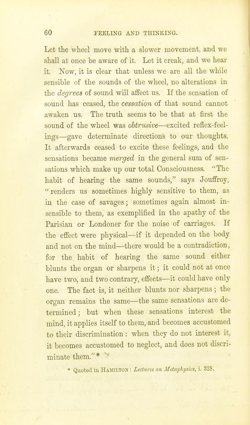 Let the wheel move with a slower movement, and we shall at once be aware of it. Let it creak, and we hear it. Now, it is clear that unless we are all the while sensible of the sounds of the wheel, no alterations in the degrees of sound will affect us. If the sensation of sound has ceased, the cessation, of that sound caimot awaken us. The truth seems to be that at first the sound of the wheel was obtritsive—excited reflex-feel- ings—gave determinate directions to our thoughts. It afterwards ceased to excite these feelings, and the sensations became merged in the general sum of sen- sations which make up our total Consciousness. The habit of hearing the same sounds, says Jouffroy, renders us sometimes highly sensitive to them, as in the case of savages; sometimes again almost in- sensible to them, as exemplified in the apathy of the Parisian or Londoner for the noise of carriages. If the effect were physical—if it depended on the body and not on the mind—there would be a contradiction, for the habit of hearing the same sound either blunts the organ or sharpens it; it could not at once have two, and two contrary, effects—it could have only one. The fact is, it neither blunts nor sharpens ; the organ remains the same—the same sensations are de- termined; but when these sensations interest the mind, it applies itself to them, and becomes accustomed to their discrimination : when they do not interest it, it becomes accustomed to neglect, and does not discri- minate them. * * Quoted in Hamilton : Lectures on Ilelaphysics, i. 328.