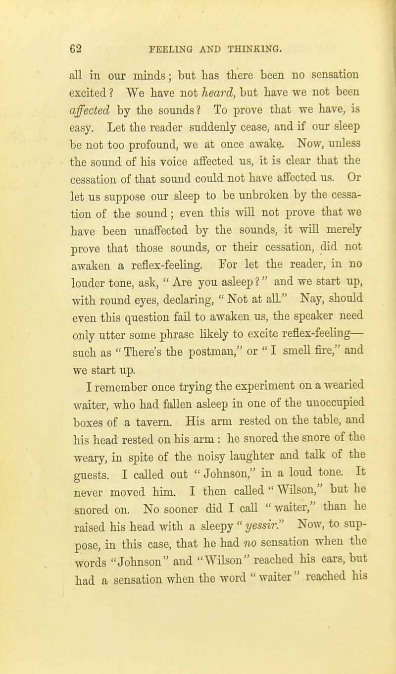 all in our minds; but has there been no sensation excited ? We have not heard, but have we not been affected by the sounds? To prove that we have, is easy. Let the reader suddenly cease, and if our sleep be not too profound, we at once awake. Now, unless the sound of his voice affected us, it is clear that the cessation of that sound could not have affected us. Or let us suppose our sleep to be unbroken by the cessa- tion of the sound; even this will not prove that we have been unaffected by the sounds, it vnll merely prove that those sounds, or their cessation, did not awaken a reflex-feeling. For let the reader, in no louder tone, ask,  Are you asleep ? and we start up, with round eyes, declaring,  Not at alL'' Nay, should even this question fail to awaken us, the speaker need only utter some phrase likely to excite reflex-feeliag— such as  There's the postman, or  I smell fire, and we start up. I remember once trying the experiment on a wearied waiter, who had fallen asleep in one of the unoccupied boxes of a tavern. His arm rested on the table, and his head rested on his arm : he snored the snore of the weary, in spite of the noisy laughter and talk of the guests. I called out  Johnson, in a loud tone. It never moved him. I then called  Wilson, but he snored on. No sooner did I call  waiter, than he raised his head with a sleepy  yessir!' Now, to sup- pose, in this case, that he had no sensation when the words Johnson and Wilson reached his ears, but had a sensation when the word waiter reached his