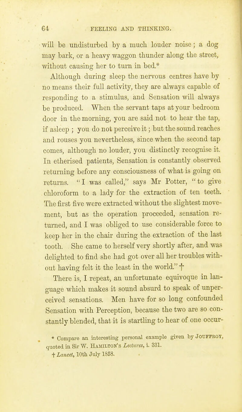 ■will be undisturbed by a mucli louder noise; a dog may bark, or a heavy waggon tbunder along the street, without causing her to turn in bed.* Although during sleep the nervous centres have by no means their full activity, they are always capable of responding to a stimulus, and Sensation will always be produced. When the servant taps at your bedroom door in the morning, you are said not to hear the tap, if asleep ; you do not perceive it; but the sound reaches and rouses you nevertheless, since when the second tap comes, although no louder, you distinctly recognise it. In etherised patients, Sensation is constantly observed returning before any consciousness of what is going on returns. I was called, says Mr Potter, to give chloroform to a lady for the extraction of ten teetL The first five were extracted without the slightest move- ment, but as the operation proceeded, sensation re- tm-ned, and I was obliged to use considerable force to keep her in the chair during the extraction of the last tooth. She came to herself very shortly after, and was delighted to find she had got over all her troubles with- out having felt it the least in the world. f There is, I repeat, an unfortunate equivoque in lan- guage which makes it sound absurd to speak of unper- ceived sensations. Men have for so long confounded Sensation with Perception, because the two are so con- stantly blended, that it is startling to hear of one occur- * Compare an interesting personal example given byJoUFFBOT, quoted in Sir W. Hamilton's Lectures, i. 331. ttoceC, 10th July 1858.