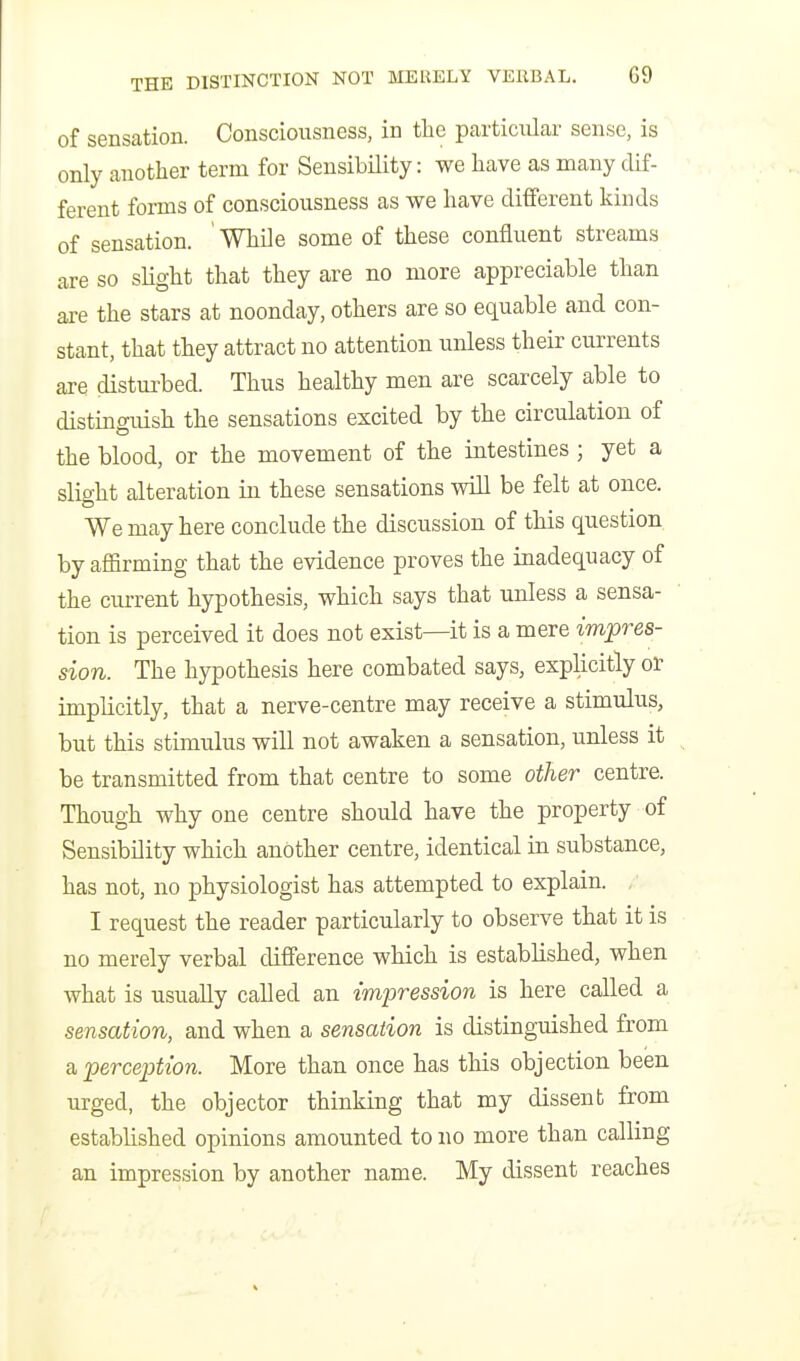 of sensation. Consciousness, in the particular sense, is only another term for SensibHity: we have as many dif- ferent forms of consciousness as we have different kinds of sensation. While some of these confluent streams are so slight that they are no more appreciable than are the stars at noonday, others are so equable and con- stant, that they attract no attention unless their currents are disturbed. Thus healthy men are scarcely able to distinguish the sensations excited by the circulation of the blood, or the movement of the intestines; yet a slight alteration in these sensations will be felt at once. We may here conclude the discussion of this question by affirming that the evidence proves the inadequacy of the current hypothesis, which says that unless a sensa- tion is perceived it does not exist—it is a mere impres- sion. The hypothesis here combated says, explicitly or implicitly, that a nerve-centre may receive a stimulus, but this stimulus will not awaken a sensation, unless it be transmitted from that centre to some other centre. Though why one centre should have the property of Sensibility which another centre, identical in substance, has not, no physiologist has attempted to explain. I request the reader particularly to observe that it is no merely verbal difference which is established, when what is usually called an impression is here called a sensation, and when a sensation is distinguished from a perception. More than once has this objection been urged, the objector thinking that my dissent from established opinions amounted to no more than calling an impression by another name. My dissent reaches