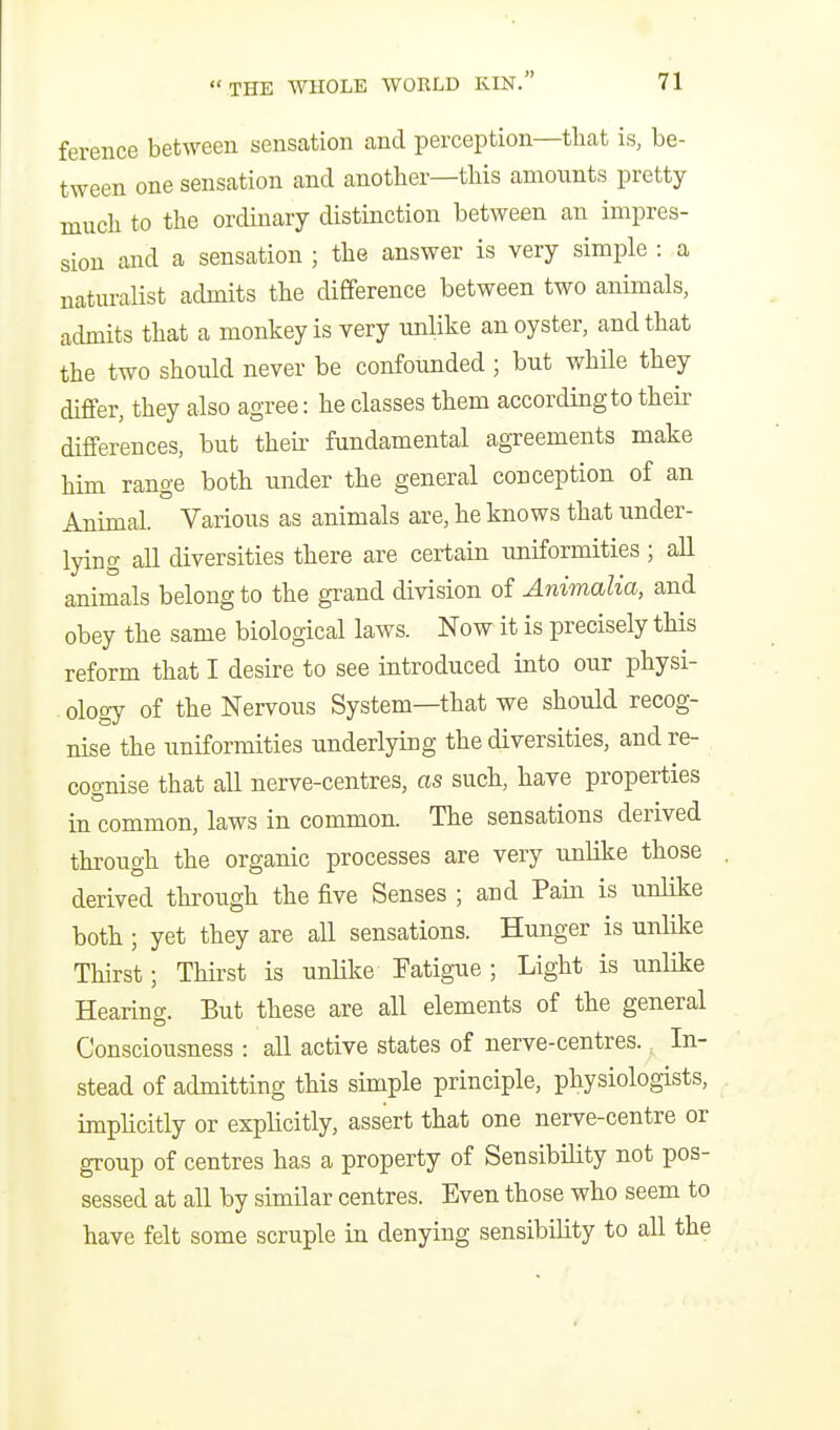 ference between sensation and perception—tliat is, be- tween one sensation and another—tliis amounts pretty much to the ordinary distinction between an impres- sion and a sensation ; the answer is very simple : a natm-alist admits the difference between two animals, admits that a monkey is very unlike an oyster, and that the two should never be confounded ; but while they differ, they also agree: he classes them according to their differences, but their fundamental agreements make him range both under the general conception of an Animal. Various as animals are, he knows that under- lying all diversities there are certain uniformities ; all animals belong to the grand division of Animalia, and obey the same biological laws. Now it is precisely this reform that I desire to see introduced into our physi- ology of the Nervous System—that we should recog- nise the uniformities underlying the diversities, and re- cognise that all nerve-centres, as such, have properties in common, laws in common. The sensations derived through the organic processes are very unlike those derived through the five Senses ; and Pain is unlike both ; yet they are all sensations. Hunger is unlike Thirst; Thirst is unlike Fatigue ; Light is unlike Hearino-. But these are all elements of the general Consciousness : all active states of nerve-centres.. In- stead of admitting this simple principle, physiologists, implicitly or explicitly, assert that one nerve-centre or group of centres has a property of Sensibility not pos- sessed at all by similar centres. Even those who seem to have felt some scruple in denying sensibility to all the