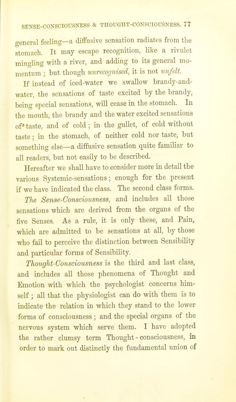 o-eneral feeling—a difFusivo sensation radiates from the stomach. It may escape recognition, like a rivulet mino-lino- with a river, and adding to its general mo- mentum ; but though unrecognised, it is not ^mfclt. If instead of iced-water we swallow brandy-and- water, the sensations of taste excited by the brandy, being special sensations, will cease in the stomach. In the mouth, the brandy and the water excited sensations ofnaste, and of cold; in the gullet, of cold without taste; in the stomach, of neither cold nor taste, but something else—a diffusive sensation quite familiar to aU readers, but not easily to be described. Hereafter we shaU have to consider more in detail the various Systemic-sensations; enough for the present if we have indicated the class. The second class forms. The Sense-Consciousness, and includes all those sensations which are derived from the organs of the five Senses. As a rule, it is only these, and Pain, which are admitted to be sensations at all, by those who fail to perceive the distinction between Sensibility and particular forms of Sensibility. Thought-Consciousness is the third and last class, and includes all those phenomena of Thought and Emotion with which the psychologist concerns him- self ; all that the physiologist can do with them is to indicate the relation in which they stand to the lower forms of consciousness ; and the special organs of the nervous system which serve them. I have adopted the rather clumsy term Thought - consciousness, in order to mark out distinctly the fundamental union of