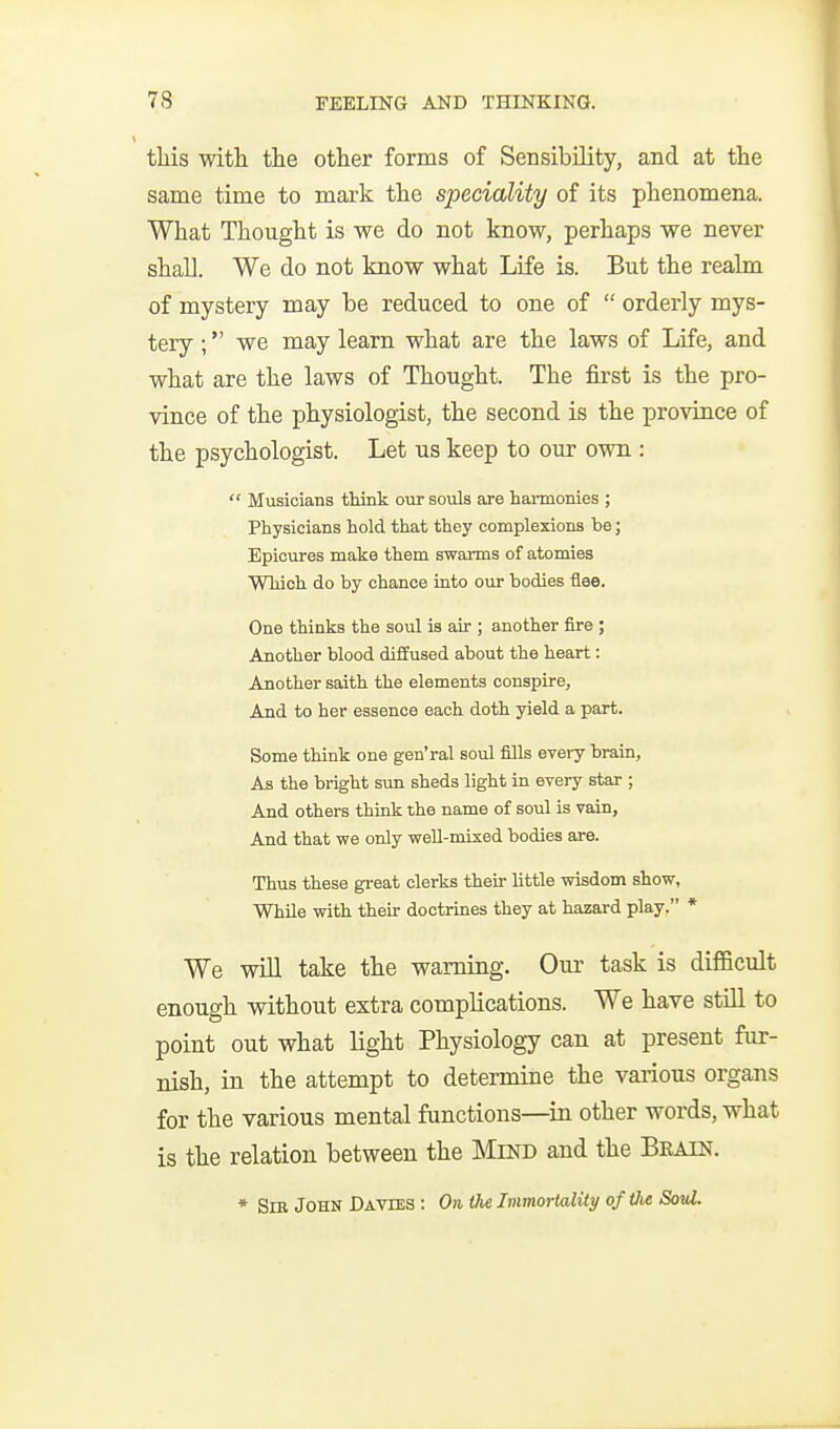 this witli the other forms of Sensibility, and at the same time to mark the speciality of its phenomena. What Thought is we do not know, perhaps we never shall. We do not know what Life is. But the realm of mystery may be reduced to one of  orderly mys- tery ; we may learn what are the laws of Life, and what are the laws of Thought. The first is the pro- vince of the physiologist, the second is the province of the psychologist. Let us keep to our own :  Musicians think our souls are haimonies ; Physicians hold that they complexions be; Epicures make them swarms of atomies Which do by chance iato our bodies flee. One thinks the soul is air ; another fire ; Another blood diffused about the heart: Another saith the elements conspire, And to her essence each doth yield a part. Some think one gen'ral soul fills every brain. As the bright sun sheds light in every star ; And others think the name of soul is vain, And that we only weU-mixed bodies are. Thus these great clerks their little wisdom show, While with their doctrines they at hazard play. * We will take the warning. Our task is difficult enough without extra complications. We have stUl to point out what light Physiology can at present fur- nish, in the attempt to determine the vaiious organs for the various mental functions—^in other words, what is the relation between the Mind and the Beatn. * Sib John Davies : Oii the ImmorUdity of the SouL