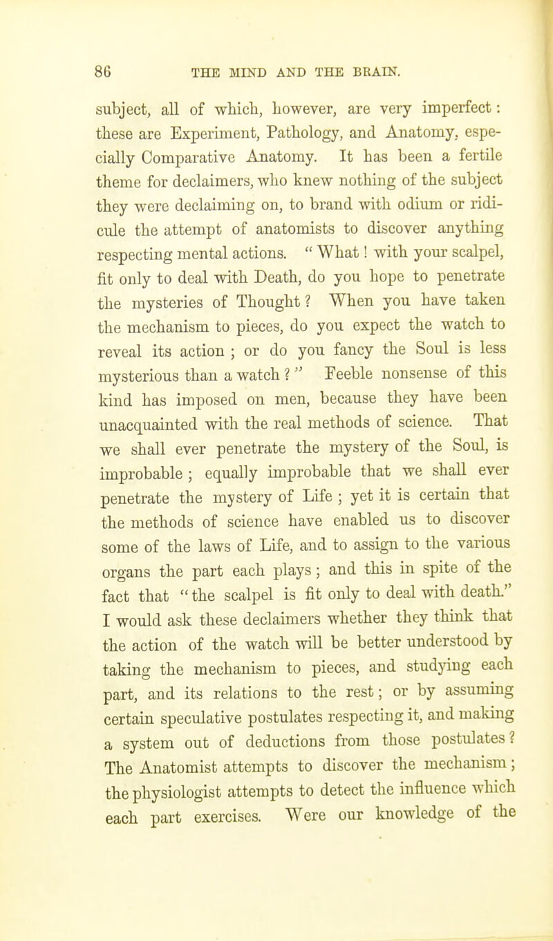 subject, all of which, however, are very imperfect: these are Experiment, Pathology, and Anatomy, espe- cially Comparative Anatomy. It has been a fertile theme for declaimers, who knew nothing of the subject they were declaiming on, to brand with odium or ridi- cule the attempt of anatomists to discover anything respecting mental actions.  What! with your scalpel, fit only to deal with Death, do you hope to penetrate the mysteries of Thought ? When you have taken the mechanism to pieces, do you expect the watch to reveal its action ; or do you fancy the Soul is less mysterious than a watch ?  Feeble nonsense of this kind has imposed on men, because they have been unacquainted with the real methods of science. That we shall ever penetrate the mystery of the Soul, is improbable ; equally improbable that we shall ever penetrate the mystery of Life ; yet it is certain that the methods of science have enabled us to discover some of the laws of Life, and to assign to the various organs the part each plays; and this in spite of the fact that the scalpel is fit only to deal with death. I would ask these declaimers whether they think that the action of the watch will be better understood by taking the mechanism to pieces, and studjdng each part, and its relations to the rest; or by assuming certain speculative postulates respecting it, and making a system out of deductions from those postulates? The Anatomist attempts to discover the mechanism; the physiologist attempts to detect the influence which each part exercises. Were our knowledge of the