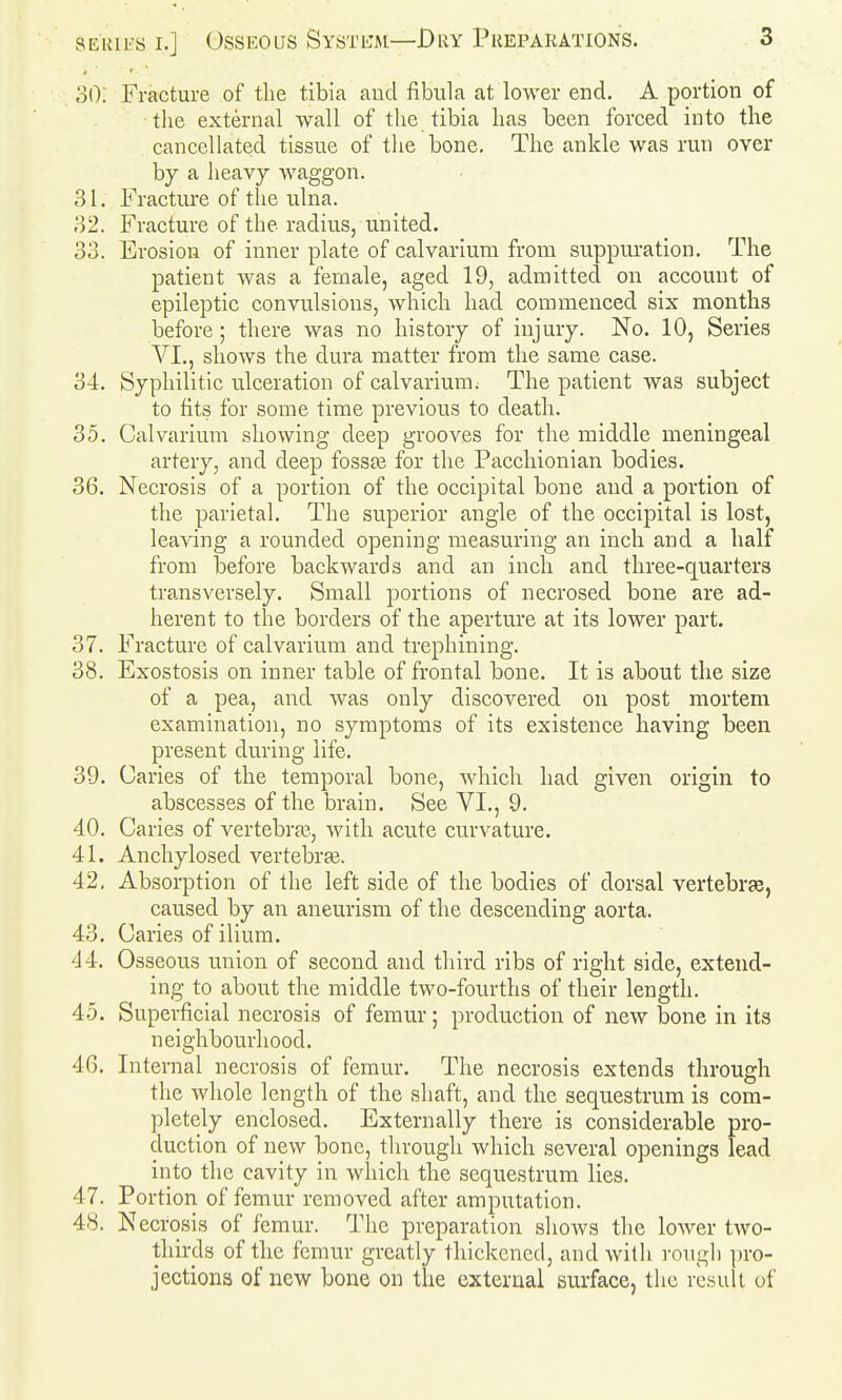 30: Fracture of the tibia aud fibula at lower end. A portion of tlie external wall of the tibia has been forced into the cancellated tissue of the bone. The ankle was run over by a heavy waggon. 31. Fracture of tlie ulna. 32. Fracture of the radius, united. 33. Erosion of inner plate of calvarium from suppuration. The patient was a female, aged 19, admitted on account of epileptic convulsions, which had commenced six months before; there was no history of injury. No. 10, Series VI., shows the dura matter from the same case. 34. Syphilitic ulceration of calvarium; The patient was subject to fits for some time previous to death. 35. Calvarium showing deep grooves for the middle meningeal artery, and deep fosste for the Pacchionian bodies. 36. Necrosis of a portion of the occipital bone aud a portion of the parietal. The superior angle of the occipital is lost, leaving a rounded opening measuring an inch and a half from before backwards and an inch and three-quarters transversely. Small portions of necrosed bone are ad- herent to the borders of the aperture at its lower part. 37. Fracture of calvarium and trephining. 38. Exostosis on inner table of frontal bone. It is about the size of a pea, and was only discovered on post mortem examination, no symptoms of its existence having been present during life. 39. Caries of the temporal bone, which had given origin to abscesses of the brain. See VI., 9. 40. Caries of vertebra3, with acute curvature. 41. Anchylosed vertebras. 42. Absorption of the left side of the bodies of dorsal vertebrae, caused by an aneurism of the descending aorta. 43. Caries of ilium. 44. Osseous union of second and third ribs of right side, extend- ing to about the middle two-fourths of their length. 45. Superficial necrosis of femur; production of new bone in its neighbourhood. 46. Internal necrosis of femur. The necrosis extends through the whole length of the shaft, and the sequestrum is com- pletely enclosed. Externally there is considerable pro- duction of new bone, tlirough which several openings lead into the cavity in which the sequestrum lies. 47. Portion of femur removed after amputation. 48. Necrosis of femur. The preparation shows the loAver tAvo- thirds of the femur greatly thickened, and with rough ])ro- jectiona of new bone on the external surface, the result of