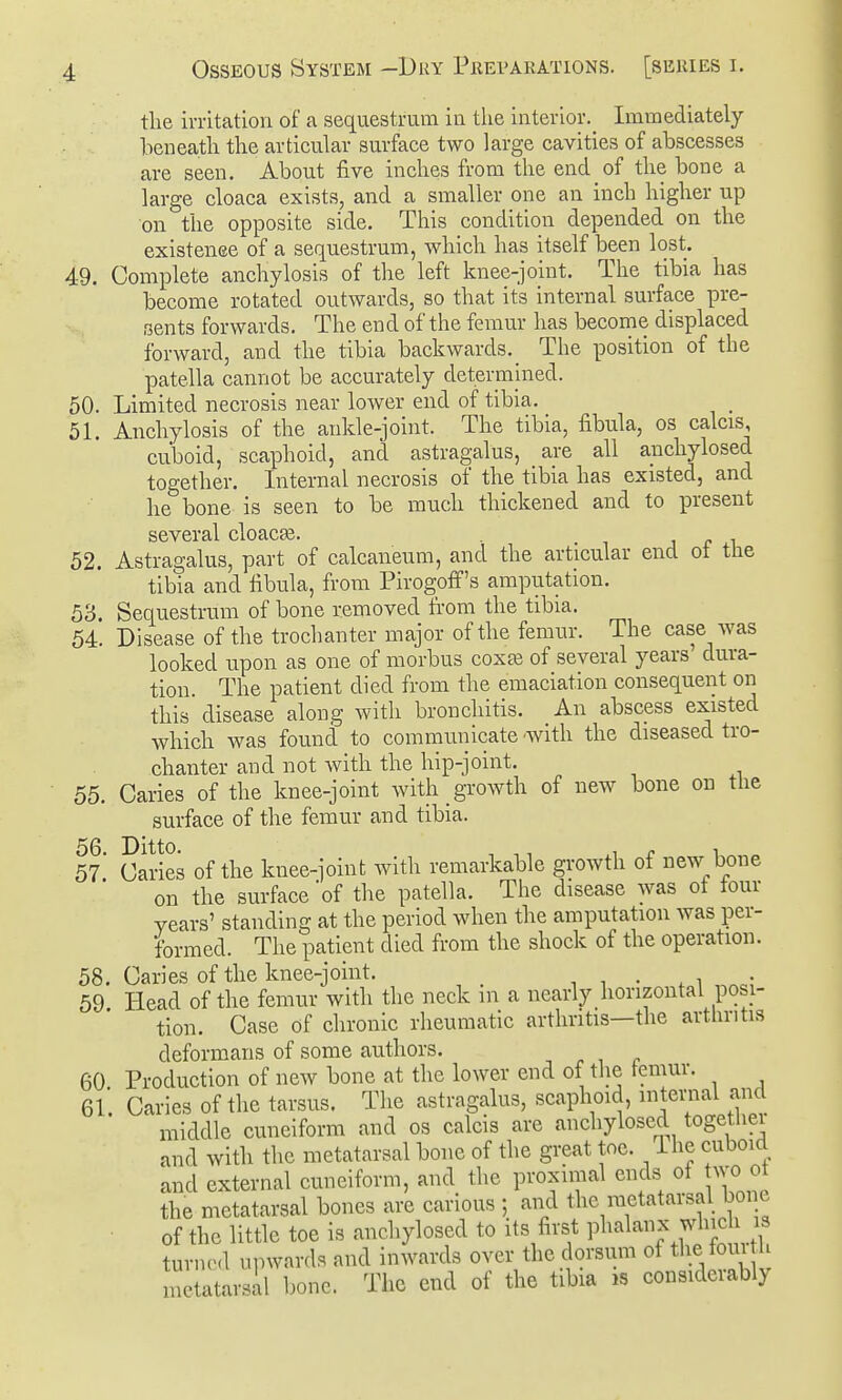 tlie irritation of a sequestrum in the interior.^ Immediately beneath the articular surface two large cavities of abscesses are seen. About five inches from the end of the bone a large cloaca exists, and a smaller one an mch higher up on the opposite side. This condition depended on the existenee of a sequestrum, which has itself been lost. 49. Complete anchylosis of the left knee-joint. The tibia has become rotated outwards, so that its internal surface pre- sents forwards. The end of the femur has become displaced forward, and the tibia backwards._ The position of the patella cannot be accurately determined. 50. Limited necrosis near loAver end of tibia. 51. Anchylosis of the ankle-joint. The tibia, fibula, os calcis, cuboid, scaphoid, and astragalus, are all anchylosed together. Internal necrosis of the tibia has existed, and he bone is seen to be much thickened and to present several cloaca. i j r i 52. Astragalus, part of calcaneum, and the articular end ot the tibia and fibula, from Pirogoff's amputation. 53. Sequestrum of bone removed from the tibia. 54. Disease of the trochanter major of the femur. The case was looked upon as one of morbus coxas of several years dura- tion. The patient died from the emaciation consequent on this disease along with bronchitis. An abscess existed which was found to communicate -with the diseased tro- chanter and not with the hip-joint. 55. Caries of the knee-joint with growth of new bone on the surface of the femur and tibia. 56. Ditto. , , . 1 57 Caries of the knee-joint with remarkable growth of new bone on the surface 'of the patella. The disease was ot four years' standing at the period when the amputation was per- formed. The patient died from the shock of the operation. 58. Caries of the knee-joint. i i • , i „^c; 59 Head of the femur with the neck m a nearly horizontal posi- tion. Case of chronic rheumatic arthritis—the arthritis deformans of some authors. 60 Production of new bone at the lower end of the femur. 6l Caries of the tarsus. The astragalus, scaphoid, internal and middle cuneiform and os calcis are anchylosed together and with the metatarsal bone of the great toe. The cuboid and external cuneiform, and the proximal ends of wo ot the metatarsal bones are carious ; and the metatarsal bone of the little toe is anchylosed to its first phalanx which is turned uiiwards and inwards over the dorsum of tbe foui h metatarsal l)one. Tlie end of the tibia is consideiably