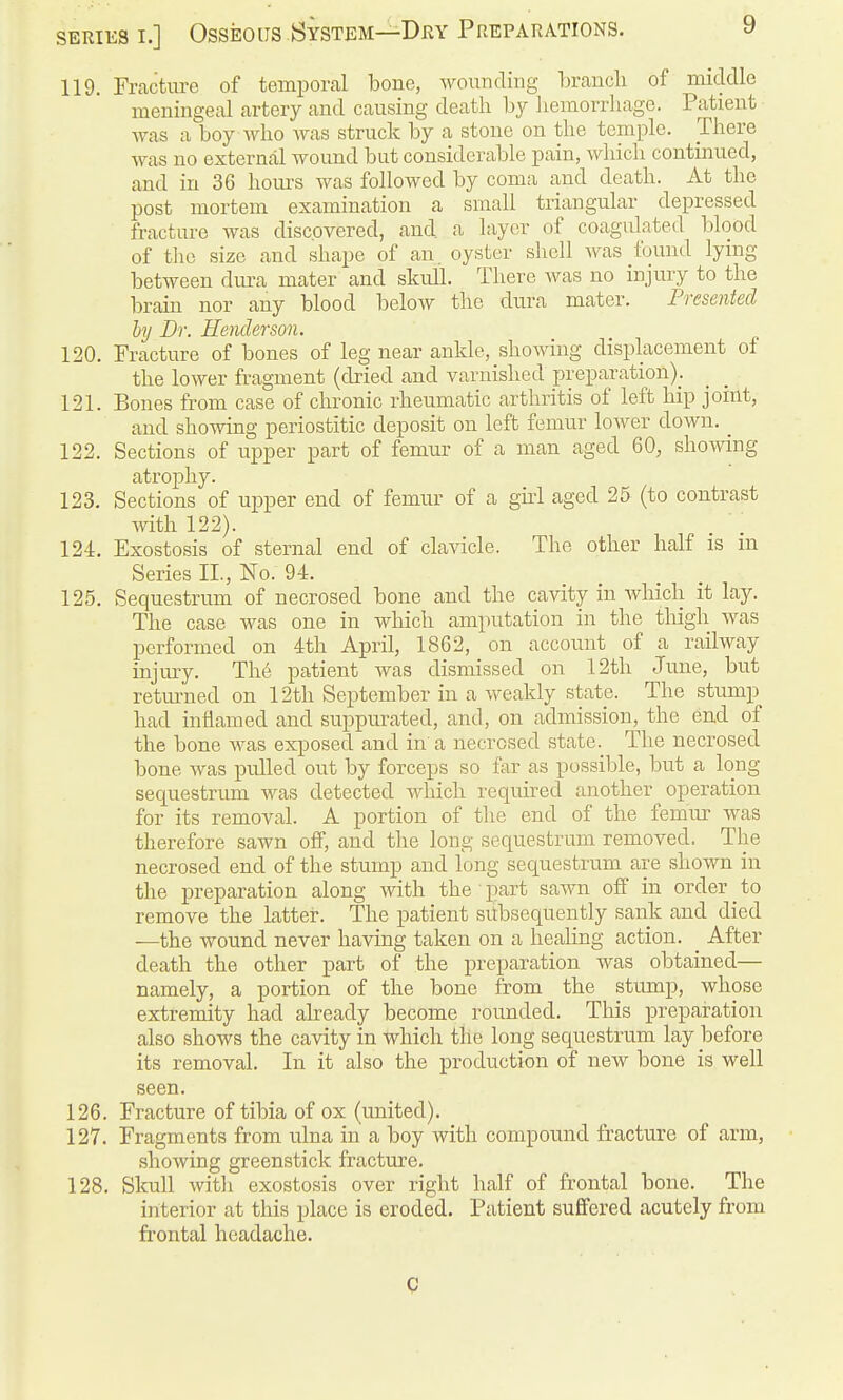 119. Fracture of temporal bone, wounding braucli of niKlclle meningeal artery and causing death hy liemorrliage. Patient was a boy Avho was struck by a stone on the temple. There was no external wound but considerable pain, which continued, and in 36 hom-s was followed by coma and death. At the post mortem examination a small triangular depressed fracture was discovered, and a layer of coagulated blood of tlic size and shape of an. oyster shell was found lymg between diu-a mater and skull. There Avas no injury to the brain nor any blood below the dura mater. Presented by Br. Henderson. 120. Fracture of bones of leg near ankle, showing displacement of the lower fragment (dried and varnished preparation). 121. Bones from case of chronic rheumatic arthritis of left hip joint, and showing periostitic deposit on left femur lower down. _ 122. Sections of upper part of femur of a man aged 60, showing atrophy. 123. Sections of upper end of femur of a girl aged 25 (to contrast with 122). 124. Exostosis of sternal end of clavicle. The other half is m Series IL, No. 94. 125. Sequestrum of necrosed bone and the cavity in Avhicli it lay. The case was one in which amputation in the thigh was performed on 4th April, 1862, on account of a railway injury. Th6 patient was dismissed on 12th June, but retmmed on 12th September in a weakly statp. The stump had inflamed and suppurated, and, on admission, the end of the bone was exposed and in a necrosed state. The necrosed bone was pulled out by forceps so far as possible, but a long sequestrum was detected which requirecl another operation for its removal. A portion of the end of the femur was therefore sawn off, and the long sequestrum removed. The necrosed end of the stump and long sequestrum are shown in the preparation along with the part sawn off in order _ to remove the hitter. The patient silbsequently sank and died —the wound never having taken on a healing action. _ After death the other part of the preparation was obtained— namely, a portion of the bone from the stump, whose extremity had already become rounded. This preparation also shows the cavity in which the long sequestrum lay before its removal. In it also the production of new bone is well seen. 126. Fracture of tibia of ox (united). 127. Fragments from ulna in a boy with compound fracture of arm, showing greenstick fracture. 128. Skull with exostosis over right half of frontal bone. The interior at this place is eroded. Patient suffered acutely from frontal headache. C