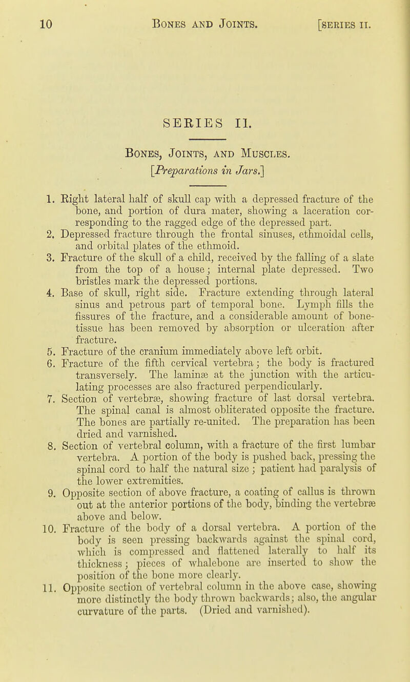 SERIES II. Bones, Joints, and Muscles, \Pre]^arations in Jars^ 1. Right lateral half of skull cap with a depressed fracture of the bone, and portion of dura mater, showing a laceration cor- responding to the ragged edge of the depressed part. 2. Depressed fracture through the frontal sinuses, ethmoidal cells, and orbital plates of the ethmoid. 3. Fracture of the skull of a cliild, received by the falling of a slate from the top of a house; internal plate depressed. Two bristles mark the dejDressecl portions. 4. Base of skull, right side. Fracture extending through lateral sinus and petrous part of temporal bone. Ljnuph fills the fissures of the fractui-e, and a considerable amount of bone- tissue has been removed by absorption or ulceration after fracture. 5. Fracture of the cranium immediately above left orbit. 6. Fracture of the fifth cervical vertebra; the body is fractui-ed transversely. The laminae at the junction with the articu- lating processes are also fractured perpendicularly. 7. Section of vertebrae, showing fractui-e of last dorsal vertebra. The spinal canal is almost obliterated opposite the fracture. The bones are partially re-united. The preparation has been dried and varnished. 8. Section of vertebral column, with a fracture of the first lumbar vertebra. A portion of the body is pushed back, pressing the spinal cord to half the natural size ; patient had pai'alysis of the lower extremities. 9. Opposite section of above fracture, a coating of callus is throw out at the anterior portions of the body, binding the vertebrae above and below. 10. Fractui'e of the body of a dorsal vertebra. A portion of the body is seen pressing backwards against the spinal cord, which is compressed and flattened laterally to half its thickness; pieces of whalebone are inserted to show the position of the bone more clearly. 11. Opposite section of vertebral column in the above case, showing more distinctly the body thrown backAvards; also, the angular curvature of the parts. (Dried and varnished).