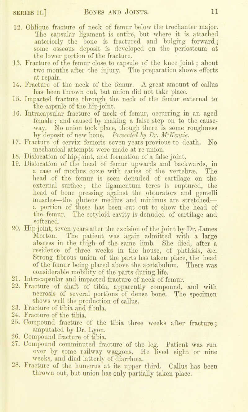 12. Oblique fracture of neck of femur below the trochanter major. The capsular ligament is entire, but where it is attached anteriorly the bone is fractured and bulging forward; some osseous deposit is developed on the periosteum at the lower portion of the fracture. 13. Fracture of the femur close to capsule of the knee joint; about two months after the injury. The preparation shows efforts at repair. 14. Fractui'e of the neck of the femiu. A great amount of callus has been thrown out, but union did not take place. 15. Impacted fracture through the neck of the femur external to the capsule of the hip-joint. 16. Intracapsular fracture of neck of femur, occurring in an aged female ; and caused by making a false step on to the cause- way. No union took place, though there is some roughness by deposit of new bone. Presented by Dr. M'Kenzie. 17. Fracture of cervix femoris seven years previous to death. No mechanical attempts were made at re-union. 18. Dislocation of hip-joint, and formation of a false joint. 19. Dislocation of the head of femui' upwards and backwards, in a case of morbus coxae with caries of the A^ertebrae. The head of the femur is seen denuded of cartilage on the external siu'face; the ligamentum teres is ruptured, the head of bone pressing against the obturators and gemelli muscles—the glutevis medius and minimus are stretched— a portion of these has been cut out to show the head of the femur. The cotyloid cavity is denuded of cartilage and softened. 20. Hip-joint, seven years after the excision of the joint by Dr. James Morton. The patient was again admitted with a large abscess in the thigh of the same limb. She died, after a residence of three weeks in the house, of phthisis, &c. Strong fibrous union of the parts has taken place, the head of the femur being placed above the acetabulum. There was considerable mobility of the parts during life. 21. Intracapsular and impacted fracture of neck of femur, 22. Fracture of shaft of tibia, apparently compound, and with necrosis of several portions of dense bone. The specimen shows well the production of callus, 23. Fracture of tibia and fibula, 24. Fracture of the tibia. 25. Compound fracture of the tibia three weeks after fracture; amputated by Dr. Lyon. 26. Compound fracture of tibia. 27. Compound comminuted fracture of the leg. Patient was run over by some railway waggons. He lived eight or nine weeks, and died latterly of diarrhoea. 28. Fracture of the humerus at its upper third. Callus has been thrown out, but union has only partially taken place.