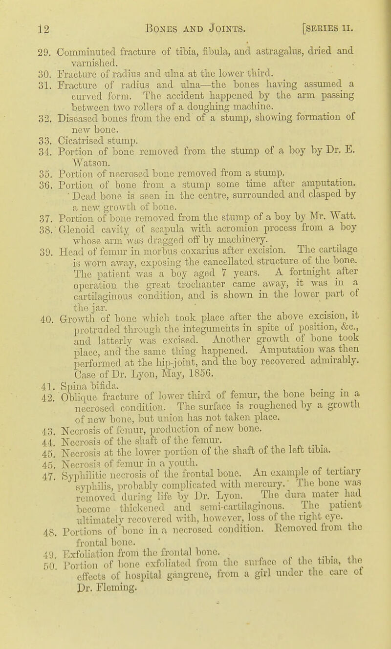 29. Commiimted fracture of tibia, fibula, and astragalus, dried and varnished. 30. Fracture of radius and ulna at the lower third. 31. Fracture of radius and ulna—the bones haAdng assumed a curved fonn. The accident happened by the arm passing between two rollers of a doughing machine. 32. Diseased bones from the end of a stump, showing formation of new bone. 33. Cicatrised stump. 34. Portion of bone removed from the stump of a boy by Dr. E. Watson. 35. Portion of necrosed bone removed from a stump. 36. Portion of bone from a stump some time after amputation. ■ Dead bone is seen in the centre, surroimded and clasped by a new growth of bone. 37. Portion of bone removed from the stump of a boy by ]\Ir. Watt. 38. Glenoid cavity of scapula with acromion process from a boy whose arm was dragged off by machinery. 39. Head of femur in morbus coxarius after excision. The cartilage is worn av/ay, exposing the cancellated structure of the bone. The patient was a boy aged 7 years. A fortnight after operation the great trochanter came away, it was in a cartilaginous condition, and is shown in the lower part of the jar. ... 40. Growth of bone which took place after the above excision, it protruded through the integuments in spite of position, &c., and latterly was excised. Another growth of bone took place, and the same thing happened. Amputation was then performed at the hip-joint, and the boy recovered admirably. Case of Dr. Lyon, May, 1856. 41. Spina bifida. 42 Oblique fracture of lower third of femur, the bone being m a necrosed condition. The surface is roughened by a growth of new bone, but union has not taken place. 43. Necrosis of femur, production of new bone. 44. Necrosis of the shaft of the femur. 45. Necrosis at the lower portion of the shaft of the left tibia. 45. Necrosis of femiu- in a youth. 47 Syphilitic necrosis of the frontal bone. An example of tertiary syphilis, proT)ably complicated with mercury.' The bone Avas removed during life by Dr. Lyon. Tlie dura mater had become thickened and semi-cartilaginous. The patient ultimately recovered with, however, loss of the right eye. 48. Portions of bone in a necrosed condition. Eemoved from the frontal bone. 49. ExfoUation from the frontal bone. ^ .-t 50 Portion of bone exfoliated from the surface of tlie tibia, the effects of hospital gaugreno, from a girl under the care of Dr. Fleming.