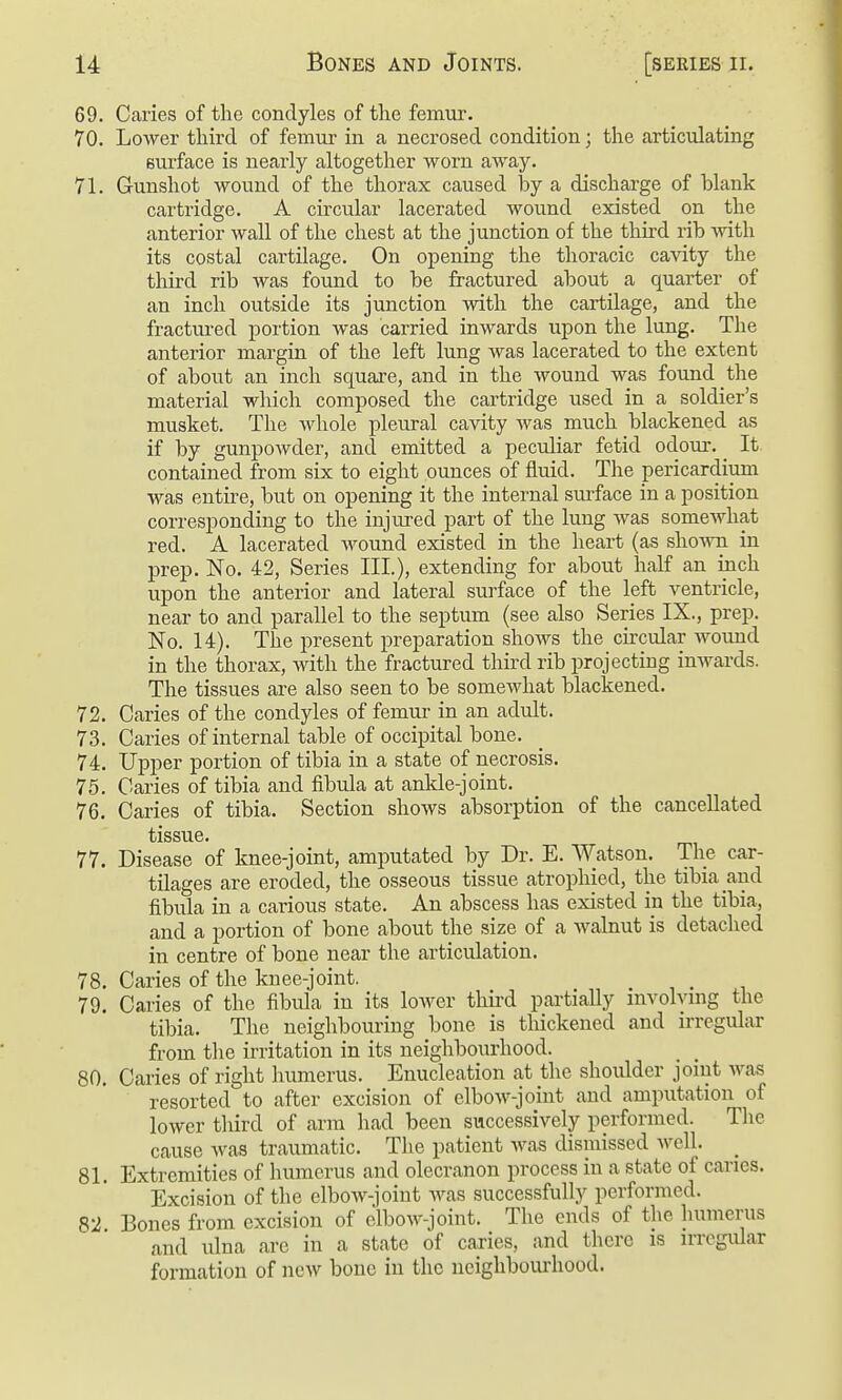 69. Caries of the condyles of the femur. 70. Lower third of femur in a necrosed condition; the articulating surface is nearly altogether worn away. 71. Gunshot wound of the thorax caused by a discharge of blank cartridge. A circular lacerated wound existed on the anterior wall of the chest at the junction of the third rib with its costal cartilage. On opening the thoracic cavity the third rib was found to be fractured about a quarter of an inch outside its junction with the cartilage, and the fractured portion was carried inwards upon the lung. The anterior margin of the left lung was lacerated to the extent of about an inch square, and in the wound was found the material which composed the cartridge used in a soldier's musket. The whole pleural cavity was much blackened as if by gunpowder, and emitted a peculiar fetid odour. ^ It. contained from six to eight ounces of fluid. The pericardium was entii-e, but on opening it the internal smface in a position corresponding to the injured part of the lung was somewhat red. A lacerated wound existed in the heart (as shown in prep. No. 42, Series III.), extending for about half an ijich upon the anterior and lateral surface of the left ventricle, near to and parallel to the septum (see also Series IX., prep. No. 14). The present preparation shoAvs the circular wormd in the thorax, with the fractured third rib projecting inwards. The tissues are also seen to be someAvhat blackened. 72. Caries of the condyles of femur in an adult. 73. Caries of internal table of occipital bone. 74. Upper portion of tibia in a state of necrosis. 75. Caries of tibia and fibula at ankle-joint. 76. Caries of tibia. Section shows absorption of the cancellated tlSSUGt 77. Disease of knee-joint, amputated by Dr. E. Watson. The car- tilages are eroded, the osseous tissue atrophied, the tibia and fibula in a carious state. An abscess has existed m the tibia, and a portion of bone about the size of a walnut is detached in centre of bone near the articulation. 78. Caries of the knee-joint. 79. Caries of the fibula in its lower third partially involving the tibia. The neighbouring bone is thickened and irregular from the irritation in its neighbourhood. 80. Caries of right humerus. Enucleation at the shoulder joint was resorted to after excision of elbow-joint and amputation of lower third of arm had been successively performed. The cause was traumatic. The patient was dismissed well. _ 81. Extremities of humerus and olecranon process in a state of canes. Excision of the elbow-joint Avas successfully performed. 82 Bones from excision of elboAV-joint. The ends of the humerus and ulna are in a state of caries, and there is irregular formation of ncAV bone in the neighbourhood.