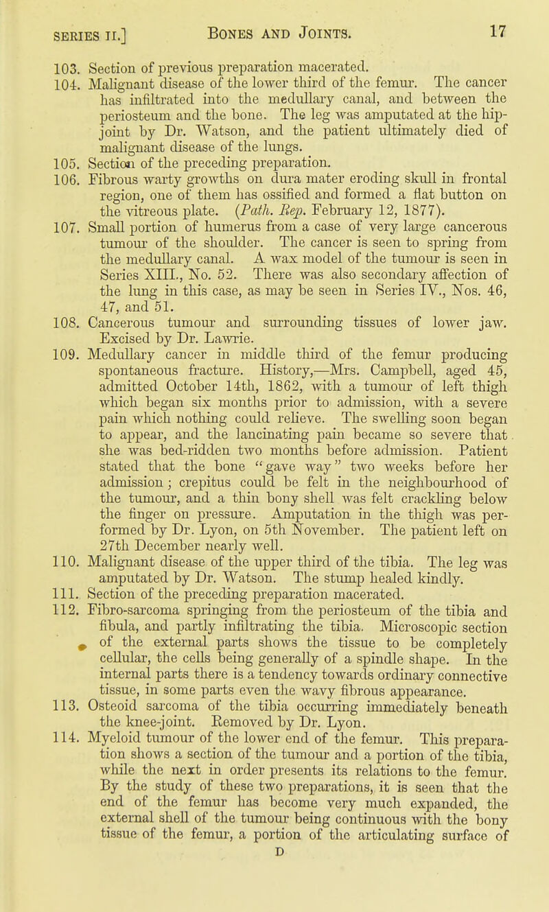 103. Section of previous preparation macerated. 104. Malignant disease of the lower third of the femur. The cancer has infiltrated into the medullary canal, and between the periosteum and the bone. The leg was amputated at the hip- joint by Dr. Watson, and the patient ultimately died of malignant disease of the lungs. 105. Sectio»i of the preceding preparation. 106. Fibrous warty groAvths on dui-a mater eroding skull in frontal region, one of them has ossified and formed a flat button on the -vdtx-eous plate. {Path. Bep. February 12, 1877). 107. Small portion of humerus from a case of very large cancerous tumour of the shoulder. The cancer is seen to spring from the medullary canal. A wax model of the tumour is seen in Series XIIL, No. 52. There was also secondary affection of the lung in this case, as may be seen in Series IV., Nos. 46, 47, and 51. 108. Cancerous tumour and surrounding tissues of lower jaw. Excised by Dr. Lawrie. 109. Medullary cancer in middle third of the femur producing spontaneous fracture. History,—Mrs. Campbell, aged 45, admitted October 14th, 1862, with a tumour of left thigh which began six months prior to admission, with a severe pain which nothing could reHeve. The swelling soon began to aj)pear, and the lancinating pain became so severe that she was bed-ridden two months before admission. Patient stated that the bone gave way two weeks before her admission; crepitus could be felt in the neighbourhood of the tumour, and a thin bony shell was felt crackling below the finger on pressure. Amputation in the thigh was per- formed by Dr. Lyon, on 5th November. The patient left on 27th December nearly well. 110. Malignant disease of the uj)per third of the tibia. The leg was amputated by Dr. Watson. The stump healed kindly. 111. Section of the preceding preparation macerated. 112. Fibro-sarcoma springing from the periosteum of the tibia and fibula, and partly infiltrating the tibia. Microscopic section ^ of the external parts shows the tissue to be completely ceUular, the cells being generally of a spindle shape. In the internal parts there is a tendency towards ordinary connective tissue, in some parts even the wavy fibrous appearance. 113. Osteoid sarcoma of the tibia occurring immediately beneath the knee-joint. Eemoved by Dr. Lyon. 114. Myeloid timiour of the lower end of the femur. This prepara- tion shows a section of the tumour and a portion of the tibia, while the next in order presents its relations to the femur. By the study of these two preparations, it is seen that the end of the femur has become very much expanded, the external shell of the tumour being continuous with the bony tissue of the femur, a portion of the articulating surface of D