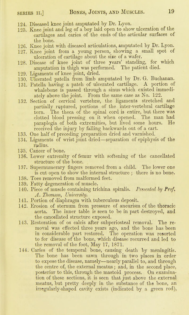 SERIES II.J Bones, Joints, and Muscles. 19 124. Diseased knee joint amputated by Dr. Lyon. 125. Knee joint and leg of a boy laid open to show ulceration of the cartilages and caries of the ends of the articular surfaces of the bone. 126. Knee joint with diseased articulations, amputated by Dr. Lyon, 127. Knee joint from a young person, showing a small spot of ulceration of cartilage about the size of a wafer. 128. Disease of knee joint of three years' standing, for which amputation in thigh was performed. The patient died. 129. Ligaments of knee joint, dried, 130. Ulcerated patella from limb amputated by Dr. Gr. Buchanan. 131. Patella having a patch of ulcerated cartilage, A portion of whalebone is passed through a sinus which existed immedi- ately above the joint. From the same case as No. 122. 132. Section of cervical vertebrae, the ligaments stretched and partially ruptured, portions of the inter-vertebral cartilage torn. The theca of the spinal cord is entire, but there was clotted blood pressing on it when opened. The man had paraplegia of both extremities, but lived some hours. He received the injuiy by falling backwards out of a cart, 133. One half of preceding preparation dried and varnished, 134. Ligaments of wiist joint dried—separation of epiphysis of the r^idius, 135. Cancer of bone. 136. Lower extremity of femur with softening of the cancellated structure of the bone, 137. Supernumerary fingers removed from a child. The lower one is cut open to show the internal structure ; there is no bone. 138. Toes removed from malformed feet. 139. Fatty degeneration of muscle. 140. Piece of muscle containing trichina spiralis. Presented by Prof, A. Thomson, University. 141. Portion of diaphragm with tuberculous deposit. 142. Erosion of sternum from pressure of aneurism of the thoracic aorta. The inner table is seen to be in part destroyed, and the cancellated structure exposed. 143. liestoration of os calcis after subperiosteal removal. The re- moval was effected three years ago, and the bone has been in considerable part restored. The operation Avas resorted to for disease of the bone, which disease recurred and led to the removal of the foot, May 17, 1871, 144. Caries of the temporal bone, causing death by meningitis. Tlie bone has been sawn through in two places in order to expose the disease, namely—nearly parallel to, and through the centre of, the external meatus; and, in the second place, posterior to this, through the mastoid process. On examina- tion of these sections, it is seen that just above the external meatus, but pretty deeply in the substance of the bone, an irregularly-shaped cavity exists (indicated by a gi-een rod),