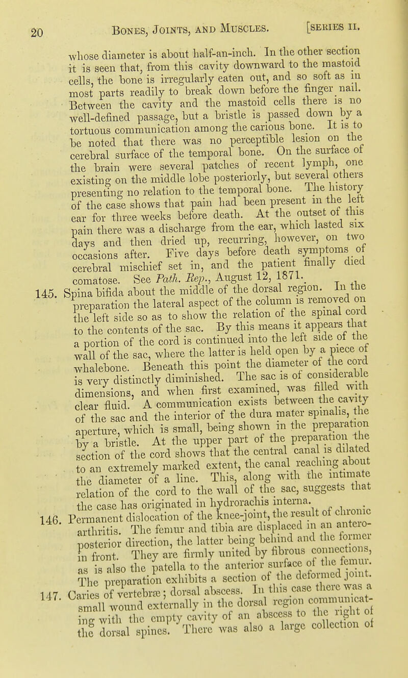 whose diameter is about lialf-an-incli. In tlie other section it is seen that, from this cavity downward to the mastoid cells, the hone is irregularly eaten out, and so soft as in most parts readily to break down before the finger nail. Between the cavity and the mastoid cells there is no well-defined passage, but a bristle is passed down by a tortuous communication among the carious bone, it is to be noted that there was no perceptible lesion on the cerebral surface of the temporal bone. On the surface ot the brain were several patches of recent lymph, one existing on the middle lobe posteriorly, but several others presenting no relation to the temporal bone. Ihe history of the case shows that pain had been present m the lett ear for three weeks before death. At the outset of this pain there was a discharge from the ear, which lasted six days and then dried up, recurring however, on two occasions after. Five days before death symp oms of cerebral mischief set in, and the patient finally died comatose. See Path. Rep., August 12, 18a._ 145. Spina bifida about the middle of the dorsal region. In the preparation the lateral aspect of the column is removed on the left side so as to show the relation of the spmal cord to the contents of the sac. By this means it appears that a portion of the cord is continued into the left side ot the wall of the sac, where the latter is held open by a piece ot whalebone. Beneath this point the diameter of the cord is very distinctly diminished. The sac is of consideiable dimensions, and when first examined was fille<l w h clear fluid. A communication exists between the cavity of the sac and the interior of the dura mater spmalis, the aperture, which is small, being shown m the preparation by a bri'stle. At the upper part of the preparation the section of the cord shows that the central canal is dilated to an extremely marked extent, the cana reaching about he diameter of a line. This, along with the mtima e relation of the cord to the wall of the sac, suggests that the case has originated in hydrorachis interna. 146 Permanent dislocation of the knee-pint, the result of chionic ailhritis. The femur and tibia are displaced in an anteio- po e^o direction, the latter being behind and the former Fn fron? They ai'e firmly united by fibrous connections, a is a so the patella to the anterior surface of the femu . The p eparation exhibits a section of the defomcd joint. 147 C-u-ies of vertebrre; dorsal abscess. In this case there was a lall wound ext'ernally in the dorsal region communicat- hrwiX the empty cavity of an abscess to the right o 1^ l^lK^J- \niei/was also a large collection of