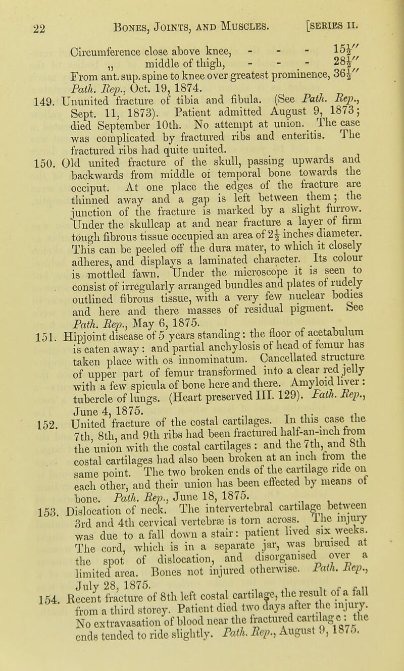 Circumference close above knee, - - - 15^ „ middle of thigh, - - - 28^ From ant. sup. spine to knee over greatest prominence, 36^'' Path. Rep., Oct. 19, 1874. 149. Ununited fracture of tibia and fibula. (See Path. Rep., Sept. 11, 1873). Patient admitted August 9, 1873; died September 10th. No attempt at union. _ The case was complicated by fractured ribs and enteritis. The fractured ribs had quite united. 150. Old united fracture of the skull, passing upwards and backwards from middle of temporal bone towards the occiput. At one place the edges of the fracture are tliinned away and a gap is left between them; the junction of the fracture is marked by a slight fiirrow. Under the skullcap at and near fracture a layer of firm tough fibrous tissue occupied an area of 2^ inches diameter. This can be peeled off the dura mater, to which it closely adheres, and displays a laminated character. Its colour is mottled fawn. Under the microscope it is seen to consist of irregularly arranged bundles and plates of rudely outlined fibrous tissue, with a very few nuclear bodies and here and there masses of residual pigment, bee Path. Rep., May 6, 1875. 151. Hipioint disease of 5 years standing: the floor of acetabulum is eaten away: and partial anchylosis of head of femur has taken place with os innominatum. Cancellated structure of upper part of femur transformed into a clear red jelly with a few spicula of bone here and there. Amyloid liver : tubercle of lungs. (Heart preserved III. 129). Path. Rep., June 4, 1875. _ . . ^, 152. United fracture of the costal cartilages. In this_ case the 7th 8th, and 9th ribs had been fractured half-an-mch trom the union with the costal cartilages : and the 7th, and 8th costal cartilages had also been broken at an inch trom the same point. The two broken ends of the cartilage ride on each other, and their union has been effected by means ot bone. Path. Rep., June 18, 1875. , , 153 Dislocation of neclc. The intervertebral cartilage between 3rd and 4th cervical vertebrre is torn across, ihe injury was due to a fall down a stair: patient lived six weeks. The cord, which is in a separate jar, was bruised at the spot of dislocation, and disorganised over a limited area. Bones not injured otherwise. Path, liep., 154. Recent fVactuil^of 8th left costal cartilage, the result of a fall from a third storey. Patient died two days after t ie injury. No extravasation of blood near the fractured car ilag c: the ends tended to ride slightly. Path. Rep., August 9,187o.