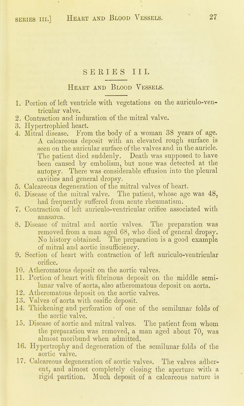 SERIES III. Heart and Blood Vessels. 1. Portion of left ventricle with vegetations on the auriculo-ven- tricular valve. 2. Contraction and induration of the mitral valve. 3. Hypertrophied heart. 4. Mitral disease. Erom the body of a woman 38 years of age. A calcareous deposit with an elevated rough surface is seen on the auricular surface of the valves and in the auricle. The patient died suddenly. Death was supposed to have been caused by embolism, but none was detected at the autopsy. There was considerable effusion into the pleural cavities and general dropsy. 5. Calcareous degeneration of the mitral valves of heart. 6. Disease of the mitral valve. The patient, whose age was 48, had frequently suffered from acute rheumatism. 7. Contraction of left auriculo-ventricular orifice associated with anasarca. 8. Disease of mitral and aortic valves, The preparation was removed from a man aged 68, who died of general dropsy. No history obtained. The preparation is a good example of mitral and aortic insufficiency. 9. Section of heart with contraction of left auiiculo-ventricular orifice. 10. Atheromatous deposit on the aortic valves. 11. Portion of heart with fibrinous deposit on the middle semi- lunar valve of aorta, also atheromatous deposit on aorta. 12. Atheromatous deposit on the aortic valves. 13. Valves of aorta with ossific deposit. 14; Thickening and perforation of one of the semilunar folds of the aortic valve. 15. Disease of aortic and mitral valves. The patient from whom the preparation was removed, a man aged about 70, was almost moribund when admitted. 16. Hypertrophy and degeneration of the semilunar folds of the aortic valve. 17. Calcareous degeneration of aortic valves. Tlie valves adher- ent, and almost completely closing the aperture with a rigid partition. Much deposit of a calcareous nature is