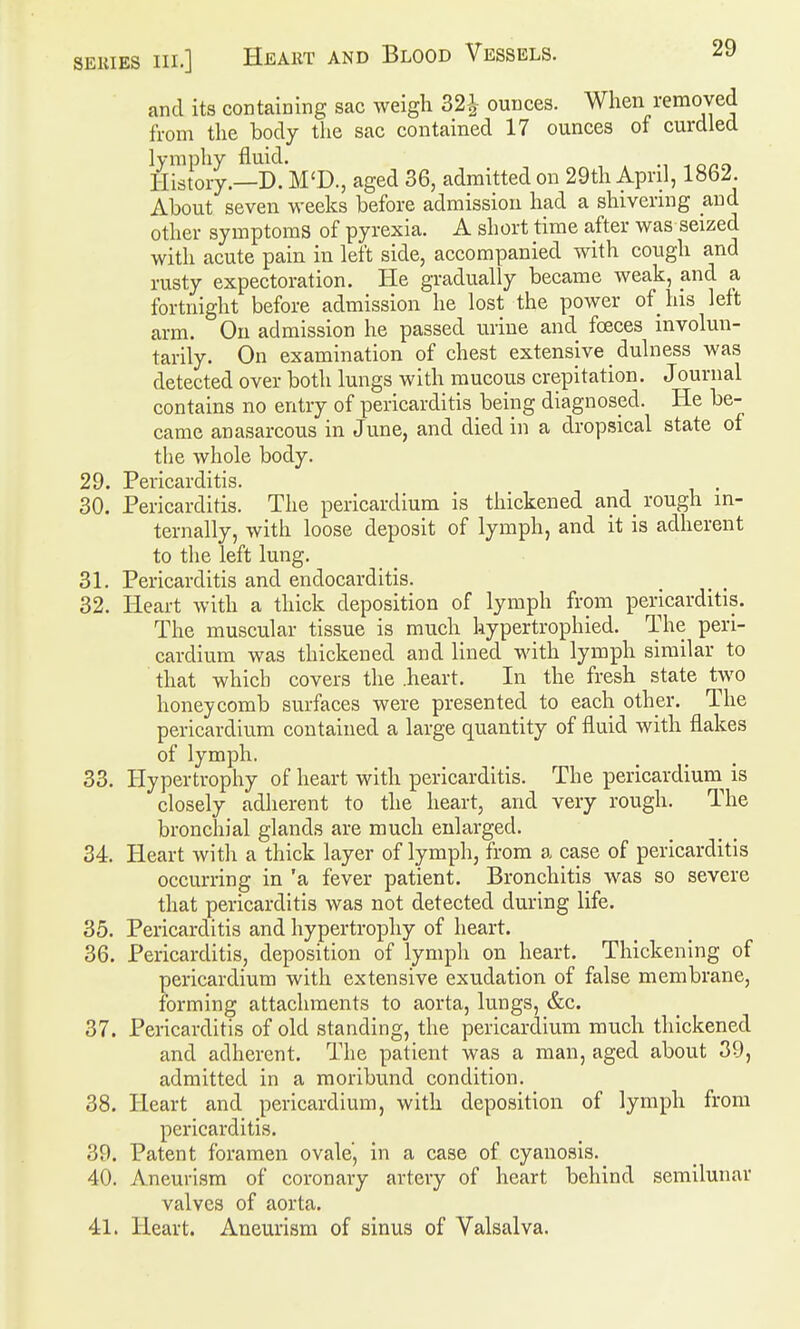 and its containing sac weigh 32^^ ounces. When removed from the body the sac contained 17 ounces of curdled lymphy fluid. History.—D. M'D., aged 36, admitted on 29th April, 1862. About seven weeks before admission had a shivering and other symptoms of pyrexia. A short time after was seized with acute pain in left side, accompanied with cough and rusty expectoration. He gradually became weak, and a fortnight before admission he lost the power of his left arm. On admission he passed urine and fceces involun- tarily. On examination of chest extensive dulness was detected over both lungs with mucous crepitation. Journal contains no entry of pericarditis being diagnosed. He be- came anasarcous in June, and died in a dropsical state of the whole body. 29. Pericarditis. . 30. Pericarditis. The pericardium is thickened and^ rough in- ternally, with loose deposit of lymph, and it is adherent to the left lung. 31. Pericarditis and endocarditis. 32. Heart with a thick deposition of lymph from pericarditis. The muscular tissue is much hypertrophied. The peri- cardium was thickened and lined with lymph similar to that which covers the .heart. In the fresh state two honeycomb surfaces were presented to each other. The pericardium contained a large quantity of fluid with flakes of lymph. 33. Hypertrophy of heart with pericarditis. The pericardium^ is closely adherent to the heart, and very rough. The bronchial glands are much enlarged. 34. Heart with a thick layer of lymph, from a case of pericarditis occurring in 'a fever patient. Bronchitis was so severe that pericarditis was not detected during life. 35. Pericarditis and hypertrophy of heart. 36. Pericarditis, deposition of lymph on heart. Thickening of pericardium with extensive exudation of false membrane, forming attachments to aorta, lungs, &c. 37. Pericarditis of old standing, the pericardium much thickened and adherent. The patient was a man, aged about 39, admitted in a moribund condition. 38. Heart and pericardium, with deposition of lymph from pericarditis. 39. Patent foramen ovale', in a case of cyanosis. 40. Aneurism of coronary artery of heart behind semilunar valves of aorta. 41. Heart. Aneurism of sinus of Valsalva.