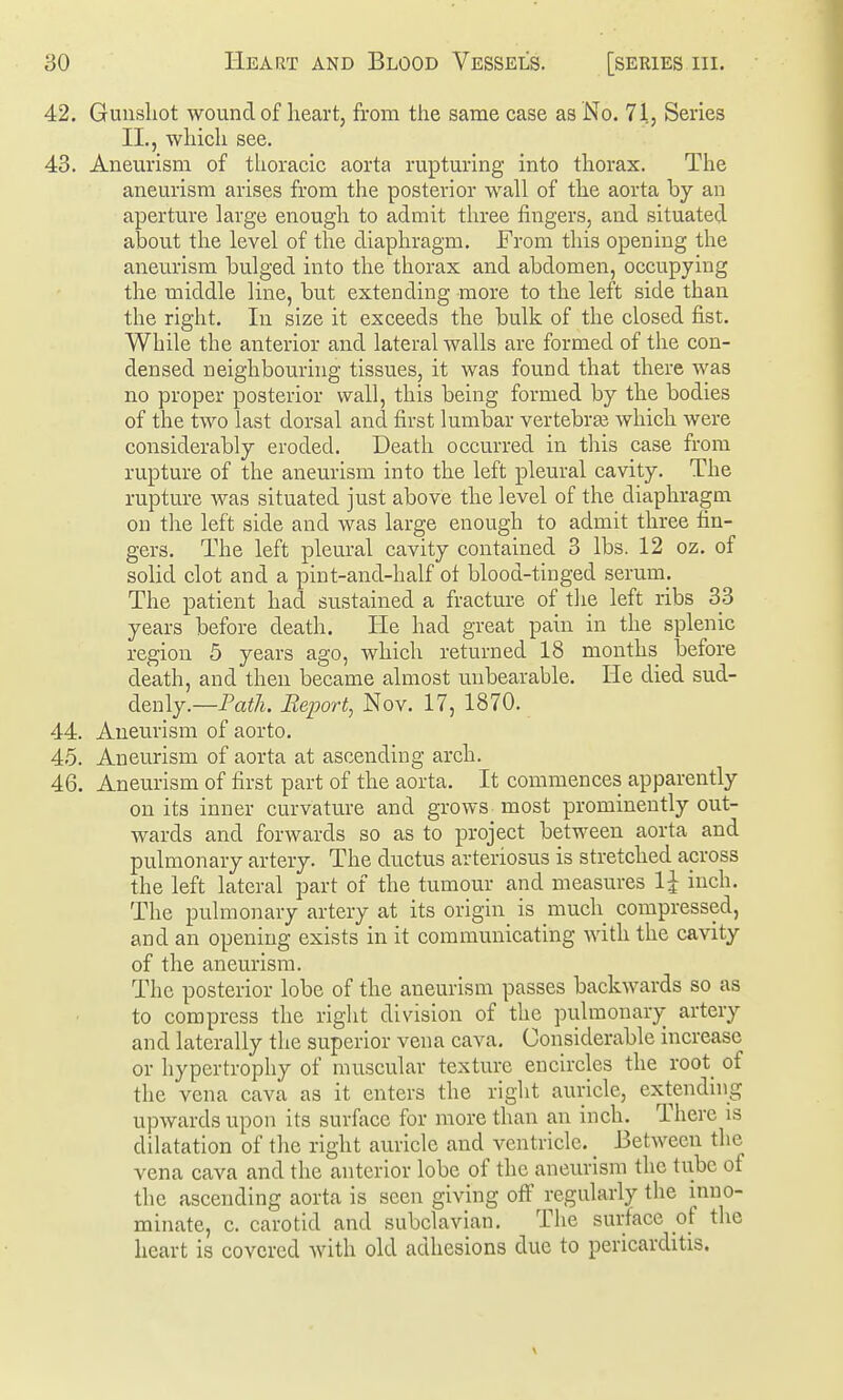 42. Gunsliot wound of heart, from the same case as No. 71, Series II., which see. 43. Aneurism of thoracic aorta rupturing into thorax. The aneurism arises from the posterior wall of the aorta by an aperture large enough to admit three fingers, and situated about the level of the diaphragm. From this opening the aneurism bulged into the thorax and abdomen, occupying the middle line, but extending more to the left side than the right. In size it exceeds the bulk of the closed fist. While the anterior and lateral walls are formed of the con- densed neighbouring tissues, it was found that there was no proper posterior wall, this being formed by the bodies of the two last dorsal and first lumbar vertebras which Avere considerably eroded. Death occurred in this case from rupture of the aneurism into the left pleural cavity. The rupture was situated just above the level of the diaphragm on the left side and was large enough to admit three fin- gers. The left pleural cavity contained 3 lbs. 12 oz, of solid clot and a pint-and-half ot blood-tinged serum. The patient had sustained a fracture of tlie left ribs 33 years before death. He had great pain in the splenic region 5 years ago, which returned 18 months before death, and then became almost unbearable. He died sud- denly.—Pa^A. Report, Nov. 17, 1870. 44. Aneurism of aorto. 45. Aneurism of aorta at ascending arch. 46. Aneurism of first part of the aorta. It commences apparently on its inner curvature and grows most prominently out- wards and forwards so as to project between aorta and pulmonary artery. The ductus arteriosus is stretched across the left lateral part of the tumour and measures 1^ iuch. The pulmonary artery at its origin_ is mucli compressed, and an opening exists in it communicating with the cavity of the aneurism. The posterior lobe of the aneurism passes backwards so as to compress the right division of the pulmonary artery and laterally the superior vena cava. Considerable increase or hypertrophy of muscular texture encircles the root of the vena cava as it enters the right auricle, extending upwards upon its surAxce for more than an inch. There is dilatation of the right auricle and ventricle. _ Between the vena cava and the anterior lobe of the aneurism the tube of the ascending aorta is seen giving off regularly the inno- minate, c. carotid and subclavian. The surface of tlie heart is covered with old adhesions due to pericarditis.