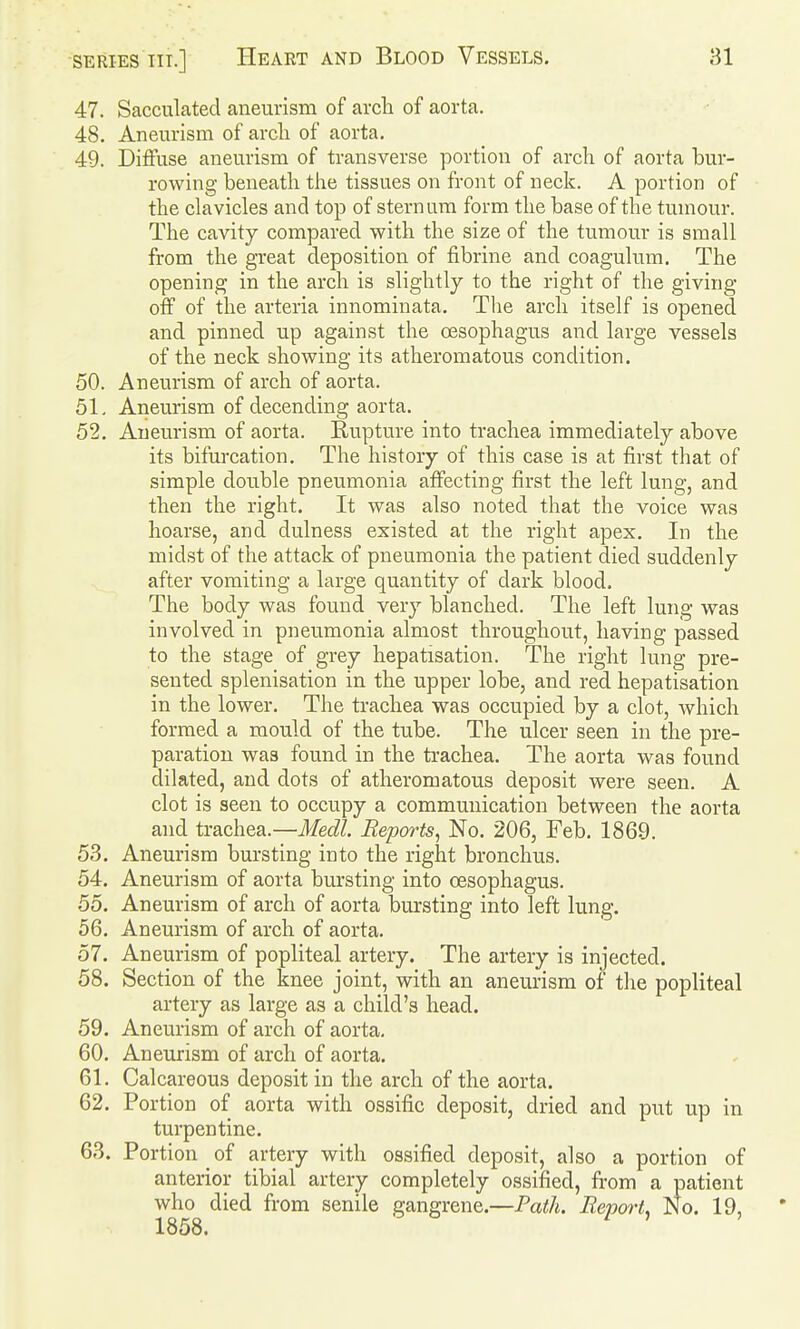 47. Sacculated aneurism of arch of aorta. 48. Aneurism of arcli of aorta. 49. Diffuse aneurism of transverse portion of arch of aorta bur- rowing beneath the tissues on front of neck. A portion of the clavicles and top of sternum form the base of the tumour. The cavity compared with the size of the tumour is small from the great deposition of fibrine and coagulum. The opening in the arch is slightly to the right of the giving off of the arteria innominata. The arch itself is opened and pinned up against the oesophagus and large vessels of the neck showing its atheromatous condition. 50. Aneurism of arch of aorta. 51. Aneurism of decending aorta. 52. Aneurism of aorta. Rupture into trachea immediately above its bifurcation. The history of this case is at first that of simple double pneumonia affecting first the left lung, and then the right. It was also noted that the voice was hoarse, and dulness existed at the right apex. In the midst of the attack of pneumonia the patient died suddenly after vomiting a large quantity of dark blood. The body was found very blanched. The left lung was involved in pneumonia almost throughout, having passed to the stage of grey hepatisation. The right lung pre- sented splenisation in the upper lobe, and red hepatisation in the lower. The trachea was occupied by a clot, Avhich formed a mould of the tube. The ulcer seen in the pre- paration was found in the trachea. The aorta was found dilated, and dots of atheromatous deposit were seen. A clot is seen to occupy a communication between the aorta and txSic\iea.—Medl. Reports, No. 206, Feb. 1869. 53. Aneurism bursting into the right bronchus. 54. Aneurism of aorta bursting into oesophagus. 55. Aneurism of arch of aorta bursting into left lung. 56. Aneurism of arch of aorta. 57. Aneurism of popliteal artery. The artery is injected. 58. Section of the knee joint, with an aneurism of the popliteal artery as large as a child's head. 59. Aneurism of arch of aorta. 60. Aneurism of arch of aorta. 61. Calcareous deposit in the arch of the aorta. 62. Portion of aorta with ossific deposit, dried and put up in turpentine. 63. Portion _ of artery with ossified deposit, also a portion of anterior tibial artery completely ossified, from a patient who died from senile gangrene.—Path. Report^ No. 19, 1858.