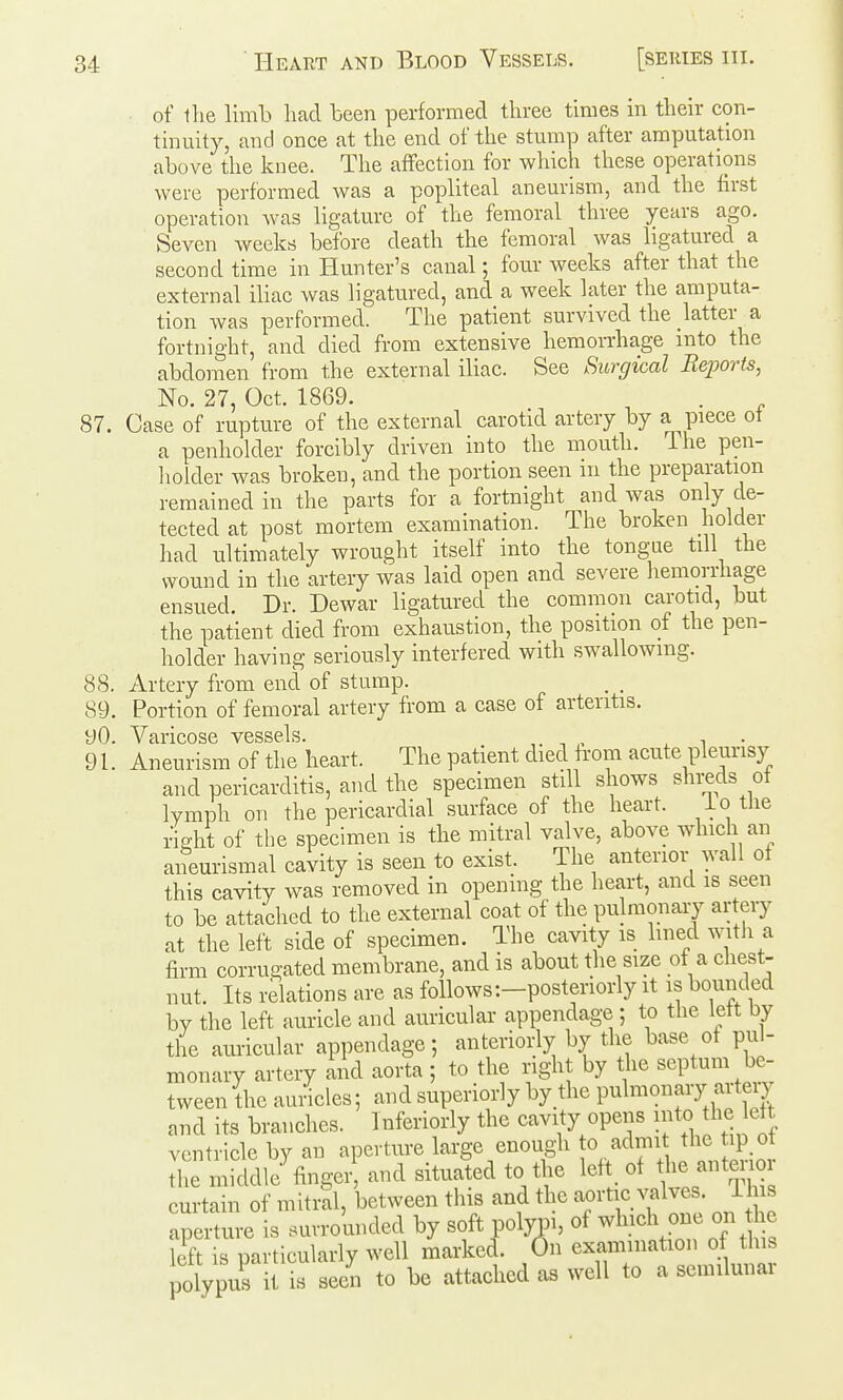 • of the limb had been performed three times in their con- tinuity, and once at the end of the stump after amputation above the knee. The affection for which these operations were performed was a popliteal aneurism, and the first operation Avas ligature of the femoral three years ago. Seven weeks before death the femoral was ligatured a second time in Hunter's canal; four weeks after that the external iliac was ligatured, and a week later the amputa- tion was performed. The patient survived the latter a fortnight, and died from extensive hemorrhage into the abdomen from the external iliac. See Surgical Reports, No. 27, Oct. 1869. . . 87. Case of rupture of the external carotid artery by a piece ot a penholder forcibly driven into the mouth. Ihe pen- lioider was broken, and the portion seen in the preparation remained in the parts for a fortnight and was only de- tected at post mortem examination. The broken holder had ultimately wrought itself into the tongue till the wound in the artery was laid open and severe hemorrhage ensued. Dr. Dewar ligatured the common carotid, but the patient died from exhaustion, the position of the pen- holder having seriously interfered with swallowing. 88. Artery from end of stump. 89. Portion of femoral artery from a case of arteritis. yO. Varicose vessels. ,. . , , i 91. Aneurism of the heart. The patient died from acute pleuris}^ and pericarditis, and the specimen still shows shreds of lymph on the pericardial surface of the heart. io tJie right of the specimen is the mitral valve, above which an aneurismal cavity is seen to exist. The anterior wall of this cavity was removed in opening the heart, and is seen to be attached to the external coat of the pulmonary artery at the left side of specimen. The cavity is lined with a firm corrugated membrane, and is about the size of a chest- nut. Its relations are as follows:-postenorly it is bounded by the left auricle and auricular appendage; to tlie left by the auricular appendage; anteriorly by the base of pul- monary artery and aorta ; to the right by the septum be- tween the auncles; and superiorly by the pulmonary ai teiy and its branches. Inferiorly the cavity opens !;^to ^he ef ventricle by an aperture large enough to admit the ip of tlmiddle'fingei and situated to the left of t --teiw curtain of mitiS, between this and the aortic valves. T is aperture is surrounded by soft polypi, of ^l-<^\.°^;^ J ^ ^ left is particularly well marked. On examination of this polypus il is seen to be attached as well to a semilunar