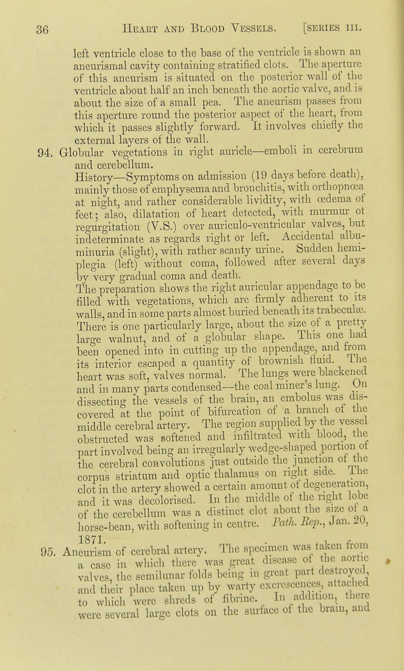 left ventricle close to the base of the ventricle is shown an aneurismal cavity containing stratified clots. The aperture of this aneurism is situated on the posterior wall of the ventricle about half an inch beneath the aortic valve, and is about the size of a small pea. The aneurism passes from this aperture round the posterior aspect of the heart, from which it passes slightly forward. It involves chiefly the external layers of the wall. 94. Globular vegetations in right auricle—emboli in cerebrum and cerebellum. History—Symptoms on admission (19 days before death), mainly those of emphysema and bronchitis, with orthopnoea at night, and rather considerable lividity, with oedema of feet; also, dilatation of heart detected, with murmm- ot regurgitation (V.S.) over auriculo-ventricular valves, but indeterminate as regards right or left. Accidental albu- minuria (slight), with rather scanty urine. Sudden hemi- plegia (left) without coma, followed after several days by very gradual coma and death. The preparation shows the right auricular appendage to be filled with vegetations, which are firmly adherent to its walls, and in some parts almost buried beneath its trabecular. There is one particularly large, about the size of a pretty large walnut, and of a globular shape. This one had been opened into in cutting up the appendage, and from its interior escaped a quantity of brownish fluid. Lhe heart was soft, valves normal. The lungs were blackened and in many parts condensed—the coal miner's lung. On dissecting the vessels of the brain, an embolus was dis- covered at the point of bifurcation of a branch of the middle cerebral artery. The region supplied by the ves.sel obstructed was softened and infiltrated with blood, the part involved being an irregularly wedge-shaped portion of the cerebral convolutions just outside the junction of the corpus striatum and optic thalamus on right side, ihe clot in the artery showed a certain amount of degeneration, and it was decolorised. In the middle of the right lobe of the cerebellum was a distinct clot about the size of a liorse-bean, with softening in centre. Fatlu Rep., J an. 2U, 1871 95. Aneurism of cerebral artery. Tlie specimen was taken from a case in which there was great disease of the aoitic valves, the semilunar folds being in great part destroyed, and their place taken up by warty excrescences, attached to which were shreds of fibnne. In addition, the e were several large clots on the surface of the bram, and