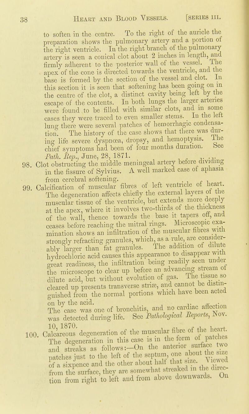 to soften in tlie centre. To the right of the auricle the preparation shows the pulmonary artery and a portion of the right ventricle. In the right branch of the pulmonary artery is seen a conical clot about 2 inches in length, and firmly adherent to the posterior wall of the vessel, ihe apex of the cone is directed towards the ventricle, and the base is formed by the section of the vessel and clot. In this section it is seen that softening has been going on m the centre of the clot, a distinct cavity being left by the escape of the contents. In both lungs the larger arteries were found to be filled with similar clots, and m some cases they were traced to even smaller stems. In the lett lung there were several patches of hemorrhagic condensa- tion. The history of the case shows that there was dur- ing life severe dyspnoea, dropsy, and hemoptysis, ihe chief symptoms had been of four months duration. bee Path. Rep., June, 28, 1871. 98 Clot obstructing the middle meningeal artery before dividing in the fissure of Sylvius. A well marked case of aphasia from cerebral softening. 99. Calcification of muscular fibres of left ventricle ot heart. The degeneration aifects chiefly the external layers ot the muscular tissue of the ventricle, but extends raore deeply at the apex, where it involves two-thirds of the thidiness of the wall, thence towards the base it tapers ott, and ceases before reaching the mitral rings. Microscopic exa- mination shows an infiltration of the muscular fibres with strongly refracting granules, which, as a ru e, are consider- ably larger than fat granules. The addition of dilute hydrochloric acid causes this appearance to disappear with gl-eat readiness, the infiltration being readily seen under the microscope to clear up before an advancing stream of dilute acid, but without evolution of gas. The tissue so cleared up presents transverse striae, and cannot be distin- guished from the normal portions which have been acted on by the acid. , ,. /v „ The case was one of bronchitis, and no cardiac afiection was detected during life. See Pailwlogical Reports, ^ov. 10 1870 100. Calcareous' degeneration of the inuscular The degeneiation in this case is m the form of patches and streaks as follows :-0n the 'interior surface v^^ patches iust to the left of the septum, one about the size of a sixpence and the other about half that size. Viewed from the surface, they are somewhat streaked the du-ec- tion ii-om right to left and from above downwards. On